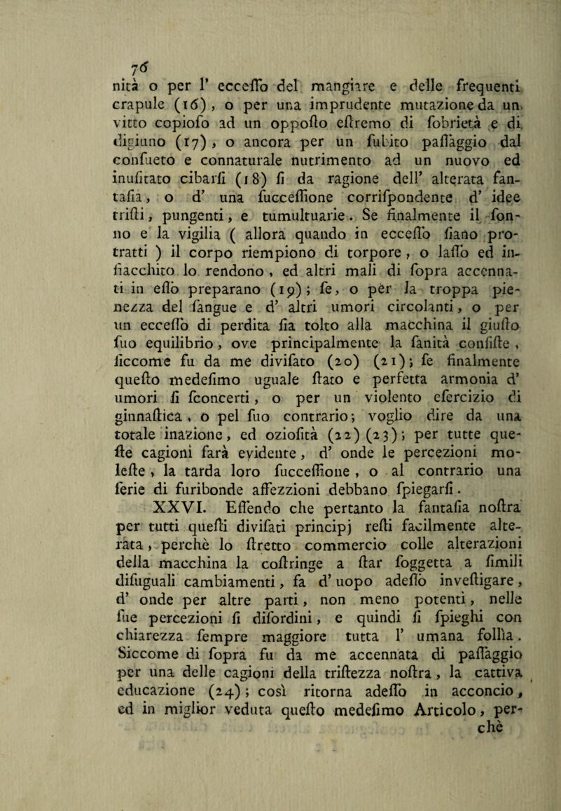 # 7<* nità o per V eccello del mangiare e delle frequenti crapule (i<5) , o per una imprudente mutazione da un vitto copiofo ad un oppoflo diremo di fobrietà e di digiuno (17) , o ancora per un fubito paflaggio dal confueto e connaturale nutrimento ad un nuovo ed indicato cibarli (18) fi da ragione dell’ alterata fan¬ fara , o d’ una fucceffione corrifpondente d’ idee nidi, pungenti, e tumultuarie. Se finalmente il Ton¬ no e la vigilia ( allora quando in eccello lìano pro¬ tratti ) il corpo riempiono di torpore , o lallo ed in¬ fiacchito lo rendono , ed altri mali di fopra accenna¬ ti in elio preparano (19); fe> o pèr la troppa pie¬ nezza del langue e d* altri umori circolanti, o per un eccello di perdita Ha tolto alla macchina il giullo fuo equilibrio, ove principalmente la fanità confilte , iiccome fu da me divifato (20) (21)*, fe finalmente quello medefimo uguale fiato e perfetta armonia d’ umori fi fconcerti, o per un violento efercizio di ginnafticà , o pel fuo contrario; voglio dire da una totale inazione, ed oziofità (22) (23); per tutte que¬ lle cagioni farà elidente, d onde le percezioni mo- lefle » la tarda loro fucceffione , o al contrario una ferie di furibonde affezzioni debbano fpiegarfi. XXVI. Eflendo che pertanto la fantalia nofìra per tutti quelli divifati principe refti facilmente alte¬ rata , perchè lo firetto commercio colle alterazioni della macchina la coftringe a ftar foggetta a limili difuguali cambiamenti, fa d’ uopo adefiò inveftigare, d’ onde per altre parti, non meno potenti, nelle lue percezioni fi difordini, e quindi fi fpieghi con chiarezza fempre maggiore tutta Y umana follìa. Siccome di fopra fu da me accennata di paffaggio per una delle cagioni della tortezza nofira, la cattiva educazione (24) ; così ritorna aderto in acconcio, ed in miglior veduta quello medefimo Articolo, per¬ chè