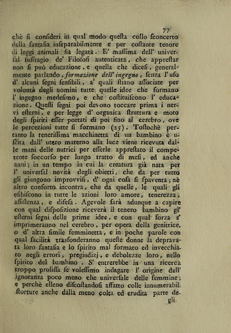 della fantafia iufeparabilmente e per collante tenore di leggi animali fia legata. E' maffima dell' univer- fal fuffragio de' Filofofi autenticata, che apprellar non fi può educazione, e quella che dicefi, general¬ mente parlando , formazione dell* ingegno , lenza Tufo d’ alcuni legni fenlibili., a' quali diano affociate per volontà degli uomini tutte quelle idee che formano F ingegno medefimo * e che collituifcono F educai zione é Quelli fegni poi dq\ ono toccare prima i ner¬ vi edemi, e per legge d’ organica druttura e moto degli /piriti eller portati di poi fino al cerebro, ove le percezioni tutte fi formano (25) . Todochè per¬ tanto la terìeriffima macchinetta di un bambino è u- Icita dall’ utero materno alla luce viene ricevuta dal¬ le matti delle nutrici per efferle appredato il compe¬ tente foccorfo per lungo tratto di meli > ed anche anni ; in un tempo in cui la creatura già nata per r univerlal novità degli obietti, che da per tutto gli giungono improvvifi, d’ ogni cola fi fpaventa ) nè altro conforta incontra, che da quelle, le quali gli efibifeono in tutte le azioni loro amore, tenerezza, afiìftenza, e difefa. Agevole farà adunque a capire con qual difpofizione riceverà il tenero bambino gl’ edemi fegni delle prime idee, e con qual forza s* imprimeranno nel cerebro , per opera della genitrice, o d’ altra limile femminetta, e in poche parole con qual facilità trasfonderanno quede donne la deprava¬ ta loro fantafia e lo fpirito mal formato ed invecchia- to negli errori , pregiudizj, e debolezze loro, nello fpirito del bambino . S’ entrerebbe in una ricerca troppo prolifià fe voleffimo indagare F origine delF ignoranza poco meno che univerfale delle femmine ; e perchè elleno dilcodandofi affatto colle innumerabiL ilorture anche dalla meno colta ed erudita parte de- • ' g1*