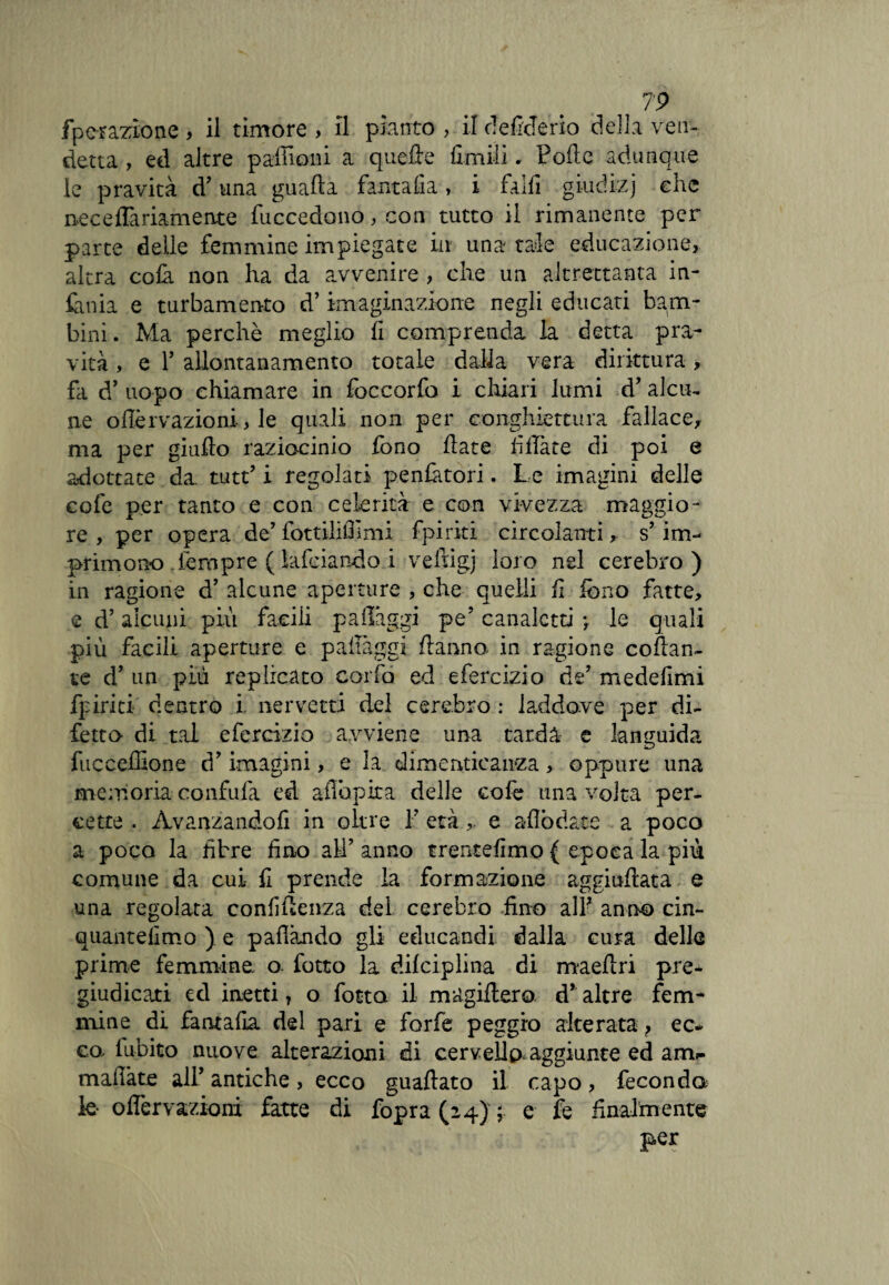 fpc-razìone > il timore , il pianto , il de fide rio della ven¬ detta , ed altre padroni a quede Umili. Polle adunque le pravità d’una guada fantafia, i falli gi-udi-zj che necelTariamente fuccedono, con tutto il rimanente per parte delle femmine impiegate in una tale educazione, altra colà non ha da avvenire , che un altrettanta in¬ fama e turbamento d’ imaginazione negli educati bam¬ bini. Ma perchè meglio lì comprenda la detta pra¬ vità , e r allontanamento totale dalla vera dirittura > fa d’ uopo chiamare in foccorfo i chiari lumi d’ alcu¬ ne onervazioni-, le quali non per conghiettura fallace, ma per giudo raziocinio fono date fidate di poi e adottate da. tutt’ i regolati penfàtori. Le imagini delle cofe per tanto e con celerità e con vivezza maggio¬ re , per opera de’ fottiiifilmi fpiriti circolanti, s’ im¬ primono Tempre ( lafeiando i veftigj loro nel cerebro ) in ragione d’ alcune aperture , che quelli fi fono fatte, e d’alcuni più facili padàggi pe’ canaletti le quali più facili aperture e palleggi danno- in ragione collan¬ te d’ un più replicato corfo ed efercizio de’ medefimi fpiriti dentro i- nervetti del cerebro : laddove per di¬ fetto- di tal efercizio avviene una tarda e languida fu c cedro ne d’imanini, e la dimenticanza , oppure una memoria confida ed aflopixa delle cofe una volta per- eette . Avanzandoli in oltre V etàe aflòdate a poco a poco la fibre fino all’ anno trentèlimo { epoca la più comune da cui- fi prende la formazione aggiudata e una regolata confidenza del cerebro fino alF anno cin- quantefimo ) e pafiàndo gli educandi dalla cura delle prime femmina o fatto la difciplina di maedri pre-^ giudicati ed inetti 7 o fotta il magidero d* altre fem¬ mine di fantada del pari e forfè peggio alterata } ec- ea fubito nuove alterazioni di cervello, aggiunte ed am*- mafiàte all’ antiche, ecco guadato il capo, feconda le- o nervazioni fatte di fopra (24) ; e fe finalmente per