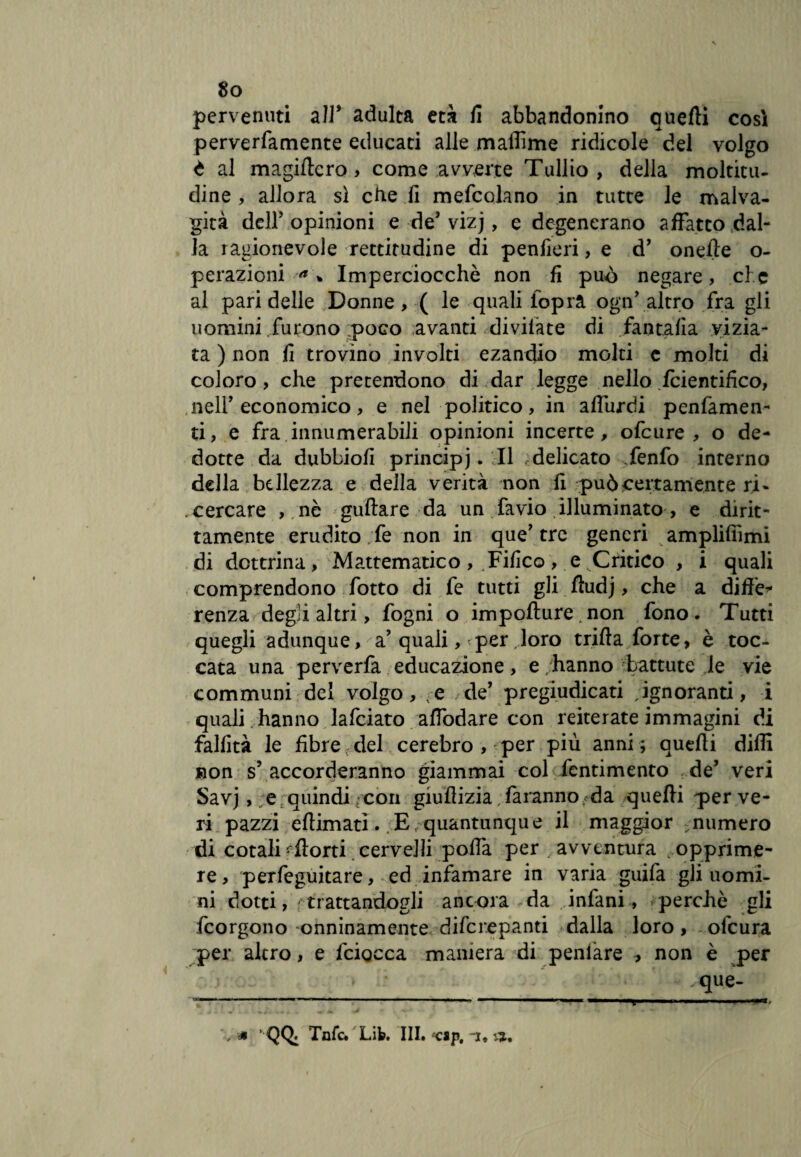 pervenuti all* adulta età fi abbandonino quelli così perverfamente educati alle mailìme ridicole del volgo à al magificro, come avverte Tullio, della moltitu¬ dine , allora sì che fi mefcolano in tutte le malva¬ gità deir opinioni e de’ vizj, e degenerano affatto dal¬ la ragionevole rettitudine di penfieri, e d’ onefìe o- perazioni % Imperciocché non fi può negare, che al pari delle Donne, ( le quali lopra ogn’altro fra gli uomini furono poGo avanti diviiate di fantafia vizia¬ ta ) non fi trovino involti ezandio molti e molti di coloro, che pretendono di dar legge nello fcientifico, nell'economico, e nel politico, in affurdi penfàmen- ti, e fra innumerabili opinioni incerte, ofeure , o de¬ dotte da dubbiofi principe. Il delicato Tenfo interno della bellezza e della verità non fi può certamente ri- cercare , nè gufare da un favio illuminato , e dirit¬ tamente erudito ;fe non in que’tre generi amplifiìmi di dottrina, Mattematico , Tifico , e Critico , i quali comprendono fiotto di fe tutti gli fludj, che a diffe* renza degù altri, fogni o impofìure>non fono. Tutti quegli adunque, a’quali, per, loro trilla forte, è toc¬ cata una perverfa educazione, e hanno battute le vie communi del volgo, e de’ pregiudicati ignoranti, i quali hanno lafciato affodare con reiterate immagini di fallita le fibre del cerebro , per più anni ; quelli dilli non s’accorderanno giammai col fentimento de’ veri Savj, e quindi/con giufizia faranno da quelli per ve¬ ri pazzi eflimatì. E quantunque il maggior numero di cotali'forti cervelli poffa per/avventura ropprime- re, perfeguitare, ed infamare in varia guifa gli uomi¬ ni dotti, trattandogli ancora da infimi, perché gli feorgono onninamente diferepanti dalla loro, olcura per altro, e fciocca maniera di peniare , non è per » ; ‘ ' -'-que- / * '■ QQ. Tnfc. Lib. III. {csp. i,