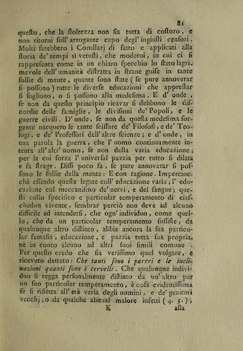 Si quefto , che la {foltezza non ila tutta di coftoro , e non ritorni full’ arrogante capo degl’ ingiufli cenfori. Molti farebbero i Corollarj di fatto e applicati alla ftoria de’ tempi sì vetufti, che moderni, in cui ci • fi rapprefenta come in un chiaro fpecchio lo flato lagri¬ me vole dell’umanità diftratta in Arane guife in tante follie di mente , quante fono ftate ( fe pure annoverar fi poflono ) tutte le diverfe educazioni che apprettar fi fogliono, o fi poflono alla medefima . E d’ onde , fe non da quetto principio ricavar fi debbono le di{- cordie delle famiglie, le divifioni de’Popoli, e le guerre civili. D’ onde , fe non da quella medefima Por¬ gente nacquero le tante fatture de’ Filofofi , e de’ Teo¬ logi , e de* Proiettóri dell’ altre fcienze ; e d’ onde , in una parola la guerra, che 1’ uomo continuamente in¬ tenta all’aitr’uomo, fe non della varia educazione; per la cui forza 1’ univerfal pazzia per tutto fi dilata e fa Arage . Dilli poco fa , fe pure annoverar fi pofi* fono le follie della mente: E con ragione . Impercioc¬ ché ettèndo quelle legate coll’ educazione varia ; 1’ edu¬ cazione col meccanifmo de’nervi, e del fangue ; que¬ lli collo fpecifico e particolar temperamento di cial- chedun vivente , fembrar perciò non deve ad alcuno difficile ad intenderli, che ogn’ individuo, come quel¬ lo ? che da un particolar temperamento futtìfte, da qualunque altro diftinto , abbia ancora la fra partico¬ lar fantafia , educazione , e pazzia tutta fua propria, nè in conto alcuno ad altri luoi fimili comune . Per quefto credo che fia veriffimo quel volgare, e ricevuto dettato : Che tanti fono i pareri e le meli- nazioni quanti fono i cervelli. Che qualunque indivi¬ duo fi regga perfonaimente diftinto da un’ altro per un fuo particolar temperamento, è cofa evidentiffima le fi rifletta ali’età varia degli uomini, e de’genitori vecclij,o da qualche abituai malore infettila 5-), K alla