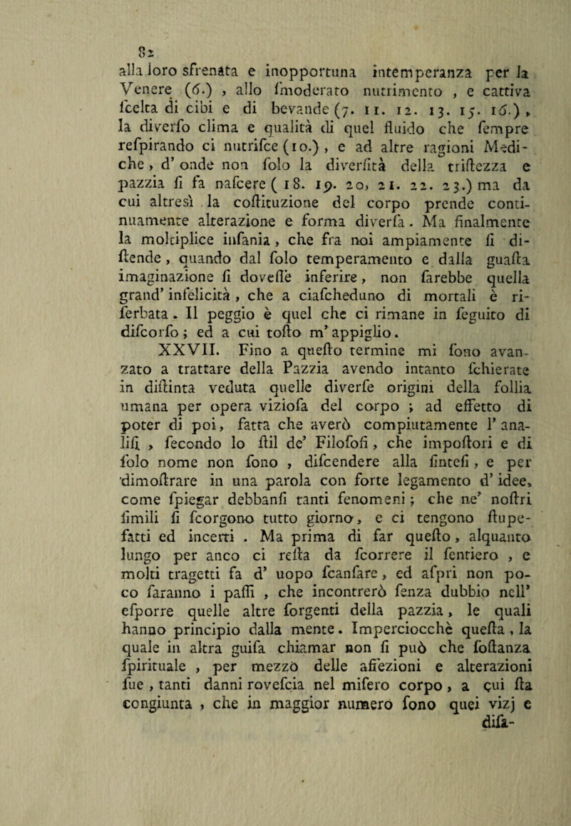 alla loro sfrenata e inopportuna intemperanza perla Venere (<5.) , allo fmoderato nutrimento , e cattiva icelta di cibi e di bevande (7. 11. 12. 13. 15. iò.) „ la diverfo clima e qualità di quel fluido che Tempre refpirando ci nutrifce (io.) , e ad altre ragioni Medi¬ che , d’ onde non folo la diverfità dell?, triftezza e pazzia fi fa nafcere(i8. 19. 20, 21. 22. 23.) ma da cui altresì la coflituzione del corpo prende conti¬ nuamente alterazione e forma diverfa. Ma finalmente la molciplice infama , che fra noi ampiamente fi di¬ fende , quando dal folo temperamento e dalla guada imaginazione fi doveflè inferire, non farebbe quella grand’ infelicità , che a ciafcheduno di mortali è ri- ferhata . Il peggio è quel che ci rimane in feguito di difcorfo ; ed a cui tofto m’appiglio. XXVII. Fino a qtiefto termine mi fono avan¬ zato a trattare della Pazzia avendo intanto fchierate in diftinta veduta quelle diverfe origini della follia umana per opera viziofa del corpo ; ad effetto di poter di poi, fatta che averò compiutamente 1’ ana¬ lisi > fecondo lo ffil de’ Filofofi , che impofiori e di folo nome non fono , difcendere alla finteli, e per dimofirare in una parola con forte legamento d’idee, come lpiegar debbanfi tanti fenomeni ; che ne’ noftri limili fi fcorgono tutto giorno, e ci tengono ftupe- fatti ed incerti . Ma prima di far quefto, alquanto lungo per anco ci refia da fcorrere il fentiero , e moki tragetti fa d’ uopo fcanfarc, ed afpri non po¬ co faranno i pafii , che incontrerò fenza dubbio nell* efporre quelle altre forgenti della pazzia, le quali hanno principio dalla mente. Imperciocché quella , la quale in altra guifa chiamar non fi può che lòftanza fpirituale , per mezzò delle affezioni e alterazioni fue , tanti danni rovefcia nel mifero corpo , a cui fìa congiunta , che in maggior numero fono quei vizj e