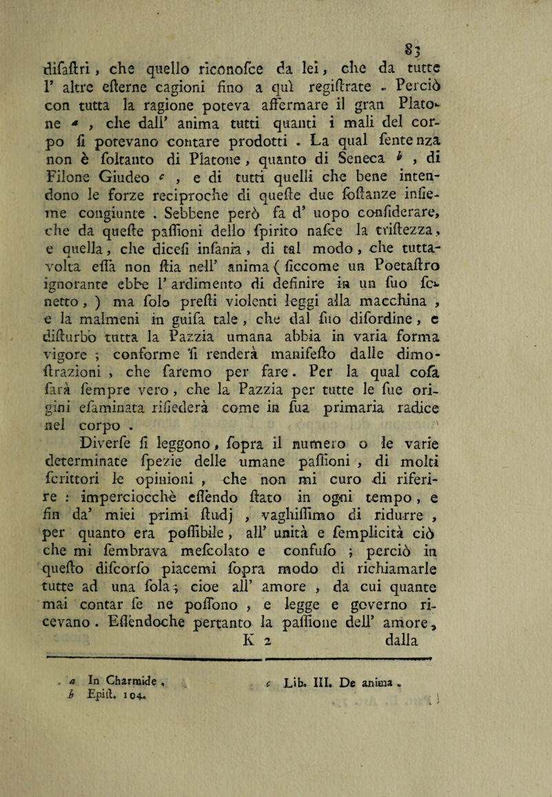 difaftri, che quello riconofce da lei, che da tutte T altre efterne cagioni fino a qui regifirate .. Perciò con tutta la ragione poteva affermare il gran Piato** ne * , che dall’ anima tutti quanti i mali del cor¬ po fi potevano contare prodotti • La qual fentenza non è foltanto di Piatone, quanto di Seneca * , di Filone Giudeo c , e di tutti quelli che bene inten¬ dono le forze reciproche di quelle due fcllanze infie- me congiunte , Sebbene però fa d’ uopo confiderare, che da quelle padroni dello fpirito nafce la triftezza, e quella, che dicefi infania > di tal modo , che tutta- volta ella non Uria nell’ anima { ficcome un Poetaflro ignorante ebbe V ardimento di definire in un fuo fi> netto, ) ma folo prelti violenti leggi alla macchina , e la malmeni in guifa tale , che dal fuo difordine, e difturbo tutta la Pazzia umana abbia in varia forma vigore ; conforme fi renderà manifelìo dalle dimo- llrazioni , che faremo per fare. Per la qual cola farà Tempre vero, che la Pazzia per tutte le fue ori¬ gini eliminata rifiederà come in fua primaria radice nel corpo . ' Diverfe fi leggono, fopra il numero o le varie determinate fpezie delle umane paffioni , di molti fcrittori le opinioni , che non mi curo di riferi¬ re : imperciocché eflèndo fiato in ogni tempo, e fin da’ miei primi fiudj , vaghiffimo di ridurre , per quanto era poffibile , all’ unità e femplicità ciò che mi fembrava melcolato e confufo ; perciò in quello difeorfo piacemi fopra modo di richiamarle tutte ad una fola; cioè all’ amore , da cui quante mai contar fe ne poffono , e legge e governo ri¬ cevano. Eflèndoche pertanto la palfione dell’ amore » K 2 dalla , a In Charmide , b Epiil. 104-, c Lib. Ili* De anima .