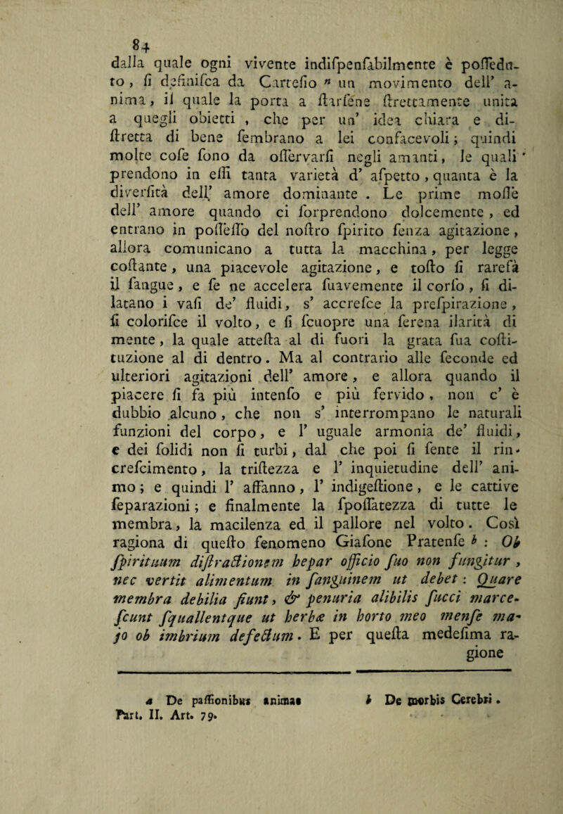 dalla quale ogni vivente indifpenfabilmente è pofìedtf- to , fi dp fi nife a da Cartefio n un movimento dell’ a- nima, il quale la porta a ilarlène flrettamente unita a quegli obietti , che per un’ idea chiara e di- ilretta di bene fembrano a lei confacevoli ; quindi molte cofe fono da ofiervarfi negli amanti, le quali* prendono in erti tanta varietà d’ afpetto , quanta è la diverfità dell’ amore dominante . Le prime molle dell' amore quando ci imprendono dolcemente , ed entrano in polìèiTo del noftro fpirito feti za agitazione , allora comunicano a tutta la macchina , per legge collante, una piacevole agitazione, e torto fi rarefa il fangue , e fe ne accelera fuavemente il corfo , fi di¬ latano i vali de’ fluidi, s’ accrefce la prefpirazione, fi colorifce il volto, e fi fcuopre una ferena ilarità di mente, la quale atte il a al di fuori la grata fua colli- tuzione al di dentro. Ma al contrario alle feconde ed ulteriori agitazioni dell* amore, e allora quando il piacere fi fa più intenfo e più fervido, non c’ è dubbio alcuno , che non s’ interrompano le naturali funzioni del corpo, e 1’ uguale armonia de’ fluidi, e dei folidi non fi turbi, dal che poi fi fente il rin - crefcimento, la triftezza e 1’ inquietudine dell’ ani¬ mo ; e quindi 1’ affanno, 1’ indigeftione , e le cattive feparazioni ; e finalmente la fpoflatezza di tutte le membra, la macilenza ed il pallore nel volto. Così ragiona di quello fenomeno Giafone Pratenfe * : Ob fpirituum diflraftionem hepar officio fuo non fungitur , nec vertit alimentum in fanguinem ut debet : Quare membra debilia fiunt , & penuria alibilis facci marce- feunt fquallentque ut berbtf in borto meo menfe ma- jo oh imhrium defedimi. E per quella medefima ra¬ gione a De pafóonibKs anima* b De jnorbis Cerebri • Pari. II. Art. 79» *•