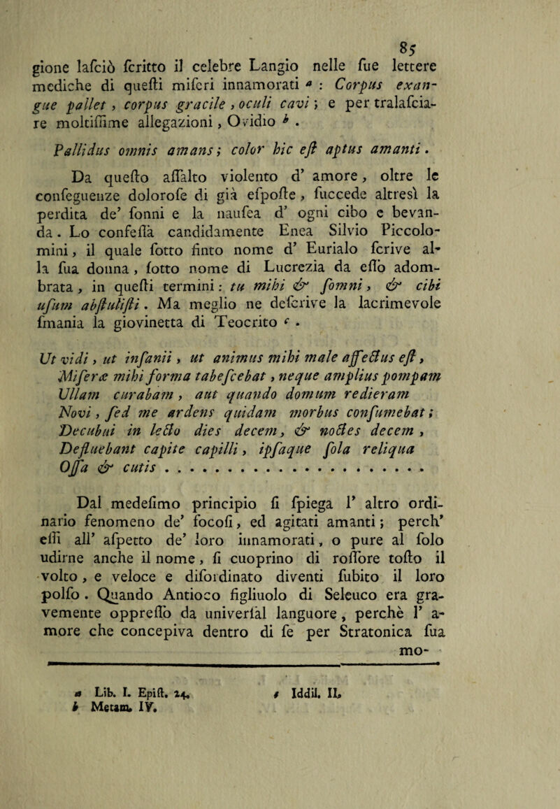 8* gione lafciò fcritto il celebre Langio nelle fue lettere mediche di quelli mifcri innamorati a : Corpus exan¬ gue pallet, corpus gracile , oculi cavi \ e per tralafcia- re moltifiime allegazioni, Ovidio h . Valli dus omnis amans; color hic efl aptits amanti. Da quello alTalto violento d’ amore, oltre le confeguenze dolorofe di già efpolle , fuccede altresì la perdita de? fonni e la naufea d’ ogni cibo e bevan¬ da . Lo conferà candidamente Enea Silvio Piccolo- mini , il quale lotto finto nome d* Eurialo fcrive al¬ la fua donna , lotto nome di Lucrezia da eflò adom¬ brata , in quelli termini : tu mihi & fomni, ér cibi ufum abjlulijli. Ma meglio ne de(crive la lacrimevole frnania la giovinetta di Teocrito c . Ut vidi, ut infanìì , ut animus mihi male affettus efl, Mi ferite mihi forma tabefcebat, neque amplius pomp am Ullam curabam > atit quando domani redieram Novi , fed me ardens quidam morbus confumebat ; Decubiti in letto dies decem, & nottes decem , Defluebant capite capilli , ipfaque fola reliqua Offa & cutis. Dal medefimo principio li fpiega P altro ordi¬ nario fenomeno de’ focofi, ed agitati amanti ; perch’ elfi alP afpetto de’ loro innamorati, o pure al folo udirne anche il nome, li cuoprino di rollòre tollo il volto, e veloce e difordinato diventi fubito il loro polfo . Quando Antioco figliuolo di Seleuco era gra¬ vemente opprellò da univerlàl languore, perchè P a- more che concepiva dentro di fe per Stratonica fua mo¬ b Metani* IV,