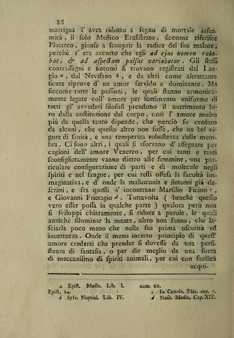 ss matrigna F avea ridotto a fegno oli mortale infer¬ mità , il folo Medico Erafillrato, ficcòmc riferifce Plutarco, giunfe a fcuoprir la radice del fuo malore, perchè s5 era accorto che egli ad ejus nomen rube- bat, & ad afpettum pulfus variabatur. Gli llcfil con tra/légni e Untomi fi trovano regiftrati dal Lan- gio a , dal Nevifano ì -, e da altri come altrettante licure riprove d’ un amor fervido e dominante . Ma ficcome tutte le pafiioni, le quali {tanno armonica- mente legate coll5 amore per l'entimento uniforme di tutti gl5 avveduti fiiofofi prendono il nutrimento lo¬ ro dalla coliituzione del corpo, cosi V amore molto più da quella tanto dipende , che perciò fu creduto da alcuni, che quello altro non fede , che un bel vi¬ gore di finità , e una temperata robuflezza delle mem¬ bra . Ci fono altri, i quali fi sforzano d’ allègnare per cagioni dell’ amore Venereo, per cui tanti e tanti fconfigliatamente vanno dietro alle femmine, -una par¬ ticolare configurazione di parti e di molecule negli fpiriti e nel {àngue , per cui relti offe fa la facoltà im¬ maginativa, e d5 onde la malinconia e fintomi già de- fcritti, e fra quelli s’ incontrano Marfilio Ficino c , e Giovanni Fr-ietagio d . Tuttavoita ( benché quello vero elfer polfa in qualche parte ) qualora però non li fviluppi chiaramente, fi riduce a parole, le quali anziché illuminar la mente, filtro non fanno , che la¬ rdarla poco meno che nella fua prima ofcurità ed incertezza . Onde il meno incerto principio di quell5 amore crederei che prender fi doveflè da una perfi- llenza di fantafia, o per dir meglio da una forza di meccanifmo ài fpiriti animali, per cui con facilità acqui- a Epift. Medie. Lib. I. Epift. 24. min?. 66. ( In Conviv. tlaf. cap. 7.