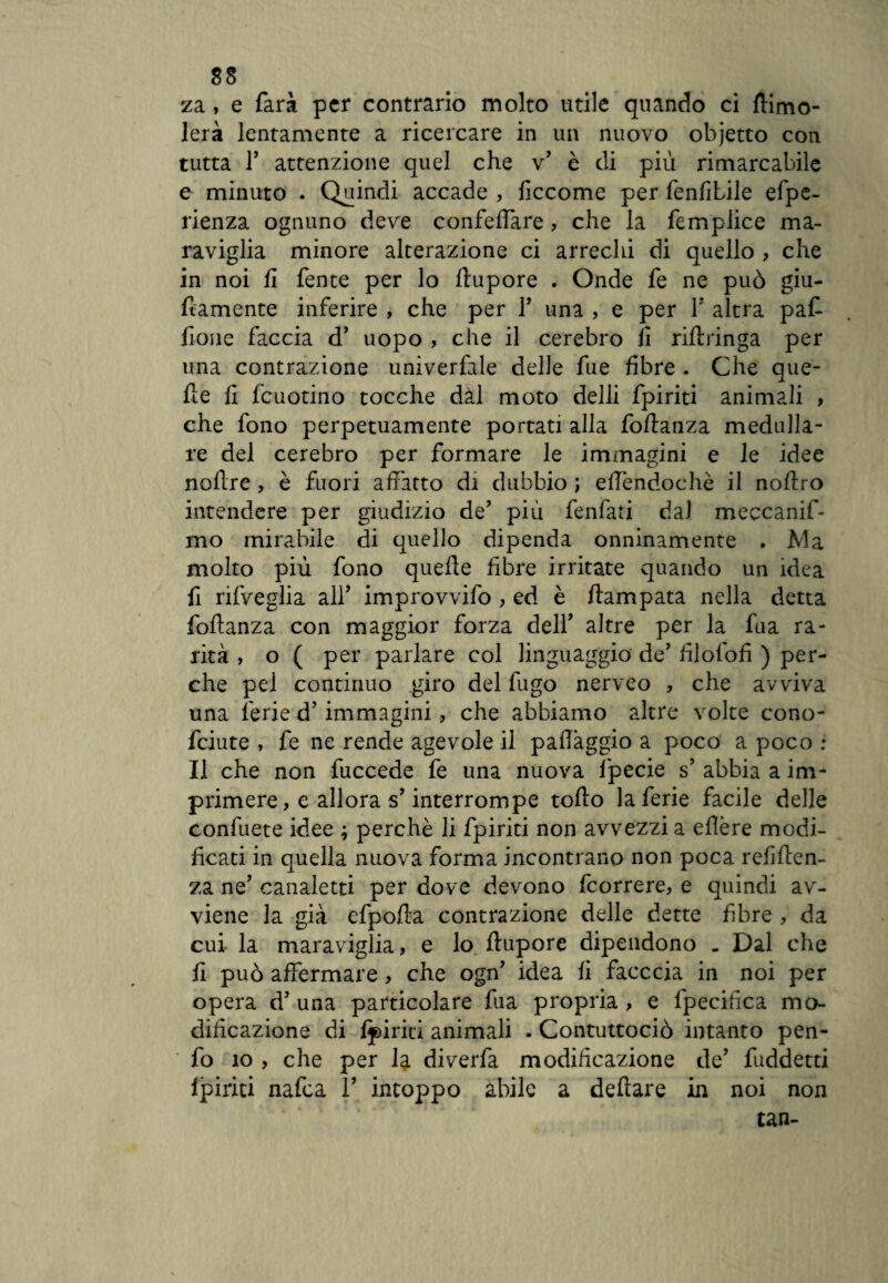 za, e farà per contrario molto utile quando ci {limo¬ lerà lentamente a ricercare in un nuovo objetto con tutta T attenzione quel che v’ è di più rimarcabile e minuto . Quindi accade , ficcome per fenfibile efpe- rienza ognuno deve confeffare, che la fempiice ma¬ raviglia minore alterazione ci arrechi di quello , che in noi fi fente per lo llupore . Onde fe ne può giu- flamente inferire , che per 1’ una , e per V altra paf- iìone faccia d’ uopo , che il cerebro fi riflringa per una contrazione univerfale delle fue fibre . Che que¬ lle fi fcuotino tocche dal moto delli fpiriti animali , che fono perpetuamente portati alla foftanza medulla- re del cerebro per formare le immagini e le idee nofire , è fuori affatto di dubbio ; efièndochè il noflro intendere per giudizio de? più fenfati dal meccanif- mo mirabile di quello dipenda onninamente . Ma molto più fono quelle fibre irritate quando un idea fi rifveglia alT improvvifo , ed è ftampata nella detta follanza con maggior forza dell’ altre per la fua ra¬ rità , o ( per parlare col linguaggio de’ filofofì ) per¬ che pei continuo giro del fugo nerveo , che avviva una ferie d’immagini, che abbiamo altre volte cono- feiute , fe ne rende agevole il paflàggio a poco a poco : Il che non fuccede fe una nuova lpecie s’ abbia a im¬ primere, e allora s’interrompe tolto la ferie facile delle confuete idee ; perchè li fpiriti non avvezzi a elìère modi¬ ficati in quella nuova forma incontrano non poca reniten¬ za ne’ canaletti per dove devono feorrere, e quindi av¬ viene la già efpolla contrazione delle dette fibre , da cui la maraviglia, e lo liupore dipendono . Dal che fi può affermare, che ogn? idea fi facccia in noi per opera d’ una particolare fua propria , e lpecifica mo¬ dificazione di {piriti animali . Contuttociò intanto pen- fo io , che per la diverfa modificazione de’ fuddetti {piriti nafea 1’ intoppo abile a deltare in noi non tan-