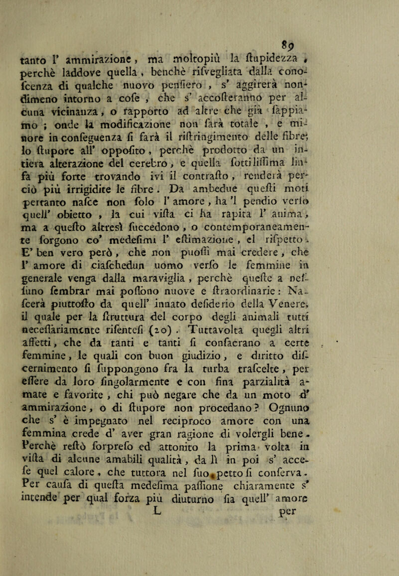 tanto T ammirazione, ma moltopiù la ftupidezza # perchè laddove quella, benché rifvegliata dalla cono- fcenza di qualche nuovo pensiero , s* aggirerà non¬ dimeno intorno a cofe , che s’ accoderanno per al¬ cuna vicinanza, o rapporto ad altre che già lappia¬ mo ; onde la modificazione non farà totale , e mi¬ nore in confeguenza fi farà il ridringimento delle fibre', 10 ftupore all* oppofito , perchè prodotto da un in¬ tiera alterazione del cerefcro, e quella fotti liifima lim fa più forte trovando ivi il contrailo , renderà per¬ ciò più irrigidite le fibre . Da ambedue quelli moti pertanto nalce non folo Y amore , ha *1 pendio verfo quell' obietto , la cui villa ci ha rapita 1* anima > ma a quello altresì fuccedono , o contemporaneamen¬ te forgono co* medefimi 1* edimazione , el rifpetto . E’ ben vero però , che non puoffi mai credere, che 1* amore di cialchedun uomo verfo le femmine in generale venga dalla maraviglia , perchè quede a nel- luno icmbrar mai podòno nuove e draordinarie : Na« feerà piuttoilo da quell* innato defide rio delia Venere, 11 quale per la ftruttura del corpo degli animali tutti neceflàriamicnte riferiteli (io) . Tuttavolta quegli altri affetti, che da tanti e tanti fi confaerano a certe femmine, le quali con buon giudizio, e diritto dif cernimento fi fuppongono fra la turba trafeelte, per edere da loro fingolarmente e con fina parzialità a- mate e favorite , chi può negare che da un moto d* ammirazione > o di ftupore non procedano ? Ognuno che s* è impegnato nel reciproco amore con una femmina crede d* aver gran ragione di volergli bene- Perchè reftò forprefo ed attonito la prima volta in vida di alcune amabili qualità, da lì in poi s* acce- fe quel calore , che tuttora nel fuo«;petto fi conferva. Per caufa di quella medefirna paffione chiaramente s* intende per qual forza più diuturno fia quell* amore L per