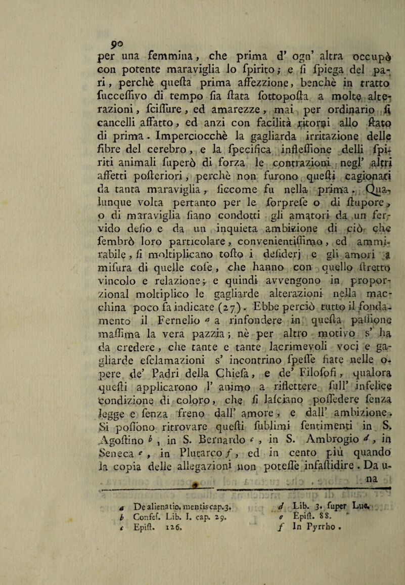 po per una femmina, che prima d’ ogn’ altra occupò con potente maraviglia lo fpirito; e fi fpiega del pa^ ri, perchè quella prima affezzione, benché in tratto fucceffivo di tempo Ila Hata fottopofta a molte alte¬ razioni , fcilfure, ed amarezze, mai per ordinario fi cancelli affatto, ed anzi con facilità ritorni allo fiato di prima. Imperciocché la gagliarda irritazione delle fibre del cerebro, e la fpecifica infleffione delli fpi- riti animali fuperò di forza le contrazioni negl’ altri affetti pofteriori, perchè non furono quelli cagionati da tanta maraviglia , iiccome fu nella prima. Qua, lunque volta pertanto per le forprefe o di llupore y o di maraviglia liano condotti gli amatori da un fer¬ vido delio e da un inquieta ambizione di ciò* che fembrò loro particolare, convenientiffirno > ed ammi¬ rabile , li moltiplicano tollo i defiderj e gli amori a mifura di quelle colè, che hanno con quello ilretto vincolo e relazione ? e quindi avvengono in propor¬ zionai moltiplico le gagliarde alterazioni nella mac¬ china poco fa indicate (27) . Ebbe perciò tutto il fonda¬ mento il Fernelio a a rinfondere in quella palliane maffima la vera pazzia ; nè per altro motivo s’ lia da credere , che tante e tante lacrimevoli voci e ga¬ gliarde efclamazioni s’ incontrino fpeffe fiate nelle o* pere de’ Padri della Chiefa » e de’ Filofofi r qualora quefti applicarono 1’ animo a riflettere full’ infelice condizione di coloro, che fi lafciano poffedere lènza legge e fenza freno dall’ amore , e dall’ ambizione. Si polìòno ritrovare quelli fublimi fentimenti in S. Agoftino h , in S. Bernardo * , in S. Ambrogio ^, in Seneca c , in Plutarco /, ed in cento più quando la copia delle allegazioni non potelfe infallidire . Da u* i . na d Lib. 3. fuper Lue. e Epifl. 8 8* / In Pyrrho t a De aliena tio. mentis cap.3. b Confef. Lib. I. cap. 29. c Epift. 126.
