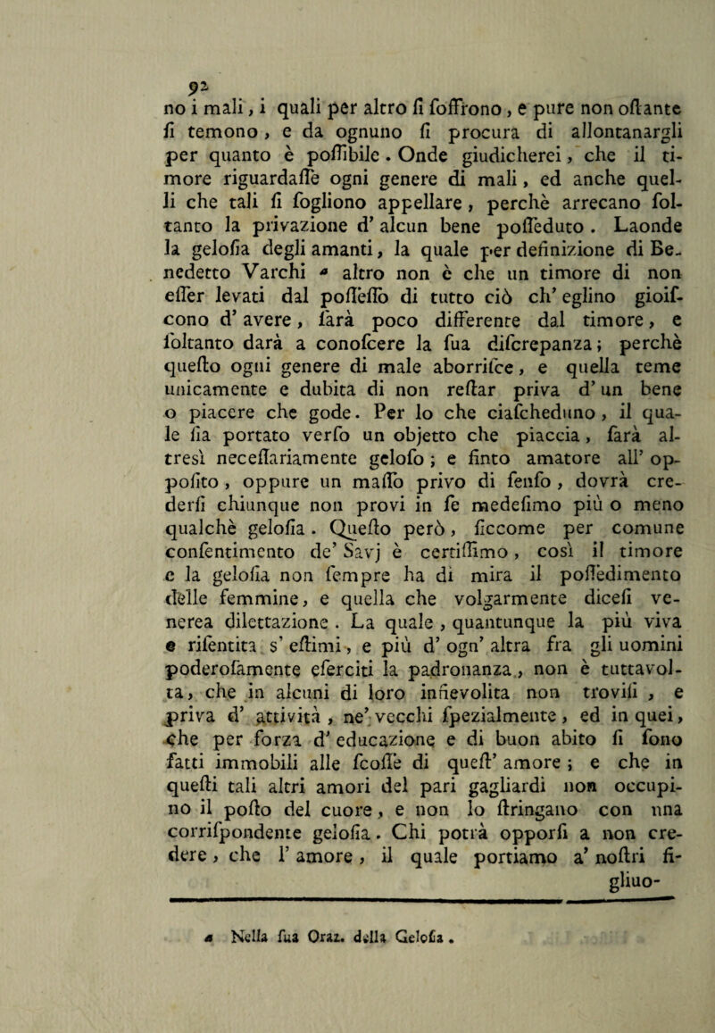 fi temono , e da ognuno fi procura di allontanargli per quanto è poffìbile . Onde giudicherei, che il ti¬ more riguardale ogni genere di mali, ed anche quel¬ li che tali fi fogliono appellare, perchè arrecano fol- tanto la privazione d’ alcun bene poffèduto . Laonde la gelofia degli amanti, la quale per definizione di Be¬ nedetto Varchi * altro non c che un timore di non efler levati dal poffèffò di tutto ciò eh’ eglino gioif- cono d’avere, farà poco differente dal timore, e Soltanto darà a conofcere la fua difcrepanzaj perchè quello ogni genere di male aborrilce, e quella teme unicamente e dubita di non reffar priva d’un bene o piacere che gode. Per lo che cialcheduno , il qua¬ le fia portato verfo un objetto che piaccia, farà al¬ tresì nec ella riamente gelofo ; e finto amatore all’ op- pofito , oppure un maffò privo di fenfo , dovrà cre¬ derli chiunque non provi in fe medefimo più o meno qualchè gelofia. Quello però, ficcome per comune confentimento de’ Savj è certiffìmo, cosi il timore c la gelofia non Tempre ha di mira il poffèdimento delle femmine, e quella che volgarmente dicefi ve¬ nerea dilettazione . La quale , quantunque la più viva e rifentita s' eflimi, e più d’ ogn’ altra fra gli uomini poderofamente eferciti la padronanza, non è tutta vol¬ ta, che in alcuni di loro infievolita non trovili , e priva d’ attività, ne’; vecchi fpezialmente, ed in quei, che per forza d’ educazione e di buon abito fi fono fatti immobili alle fcoffè di queft’ amore ; e che in quelli tali altri amori del pari gagliardi non occupi¬ no il pollo del cuore, e non lo llringano con una corrifpondente gelofia. Chi potrà opporfi a non cre¬ dere , che P amore, il quale portiamo a’ nollri fi- gliuo- 4 Nella fua Orai, della Gelcfia •