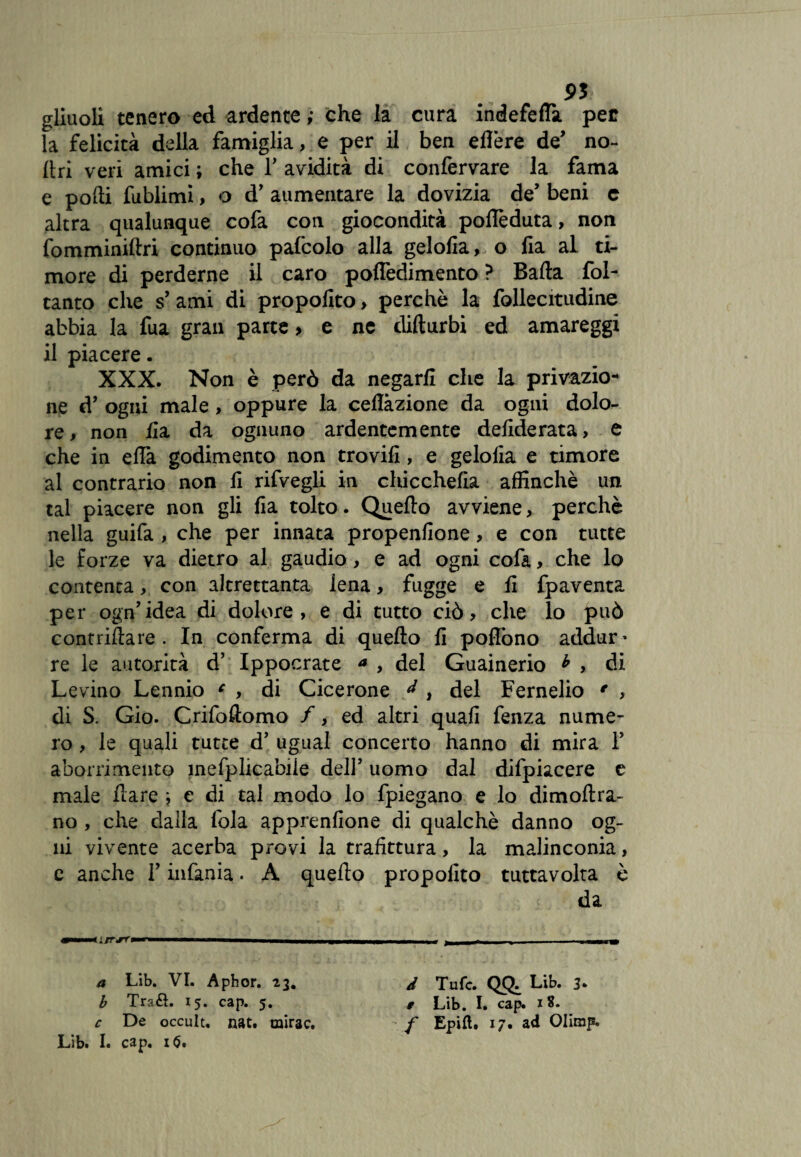9St gliuoli tenero ed ardente ; che la cura indefeffa per la felicità della famiglia, e per il ben elìère de’ no- Uri veri amici ; che ¥ avidità di confervare la fama e podi fublimi, o d’ aumentare la dovizia de’ beni c altra qualunque cofa con giocondità poffeduta, non fomminillri continuo pafcolo alla gelofia, o fia al ti¬ more di perderne il caro pofledimento ? Bada fol- tanto che s’ ami di propofito, perchè la follecitudine abbia la fua gran parte > e nc difturbi ed amareggi il piacere. XXX. Non è però da negarli che la privazio¬ ne d’ ogni male , oppure la cellàzione da ogni dolo¬ re, non ila da ognuno ardentemente deliderata, e che in elTa godimento non trovili, e geloiia e timore al contrario non li rifvegli in chicchefia affinchè un tal piacere non gli fia tolto. Quello avviene, perchè nella guifa , che per innata propenfione, e con tutte le forze va dietro al gaudio, e ad ogni cofa, che lo contenta, con altrettanta iena, fugge e li fpaventa per ogn’idea di dolore, e di tutto ciò, che lo può contattare . In conferma di quello fi poflòno addur¬ re le autorità d’ Ippocrate * , del Guainerio b , di Levino Lennio c , di Cicerone ^ , del Fernelio * , di S. Gio. Crifottomo /, ed altri quali fenza nume¬ ro , le quali tutte d’ ugual concerto hanno di mira ¥ aborrimento mefplicabiie dell’ uomo dal difpiacere e male dare j e di tal modo lo fpiegano e lo dimoltra- no , che dalla fola apprenfione di qualchè danno og¬ ni vivente acerba provi la trafittura, la malinconia, c anche ¥ infama. A quello propofito tuttavolta è da a Lib. VI. Aphor. 23. J Tufc. QQ. Lib. 3* b Tra&. 15. cap. 5. # Lib. I. cap. 18. c De occuit, nat. mirac. f Epifl:. 17. ad Olimp.