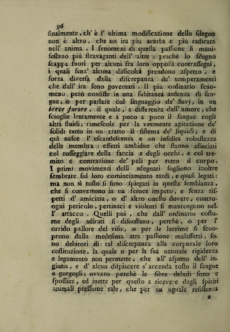 2* finalmente, eh5 è T ultima modificazione dello fdegno non è altro> che un ira piu acerba e più radicata neir anima .. I fenomeni di quella pafficne fi mani- feftano più ftravaganti dell’ 'altre : perchè lo fdegno {cappa fuori per alcuni fra loro oppolli contraffegni, i quali fenz* alcuna difficoltà prendono afpetto , e forza diverfa dalla diferepanza de’ temperamenti che dall’ ira /ono governati . Il piu ordinario feno¬ meno però ..confitte in una fubitanea ardenza di fan¬ gue;;© per parlare coi linguaggio de’ Savj, in un breve furore > il quale , a differenza dell’ amore , che feioglie lentamente e a poco a poco il fangue cogli altri fluidi; rimefcola per la veemente agitazione de* folidi tutto in un tratto il Alterna de’ liquidi ; e di qui nafee I’ efeandefeenza e un infojita robuilezza delle membra : eflètti ambidue che Hanno aflòciati col rofleggiare della faccia e degli occhi ? e col tre¬ mito e contrazione de’ peli per tutto il corpo. I primi movimenti delli sdegnati fogliono inoltre fembrare fui loro cominciamento tardi, e quali legati ; ma non sì tolto fi fono {piegati in quella iembianza> che fi convertono in uu feroce impeto, e ,fènza rit petti d’ amicizia, o d’ altro onefìo dovere, contro* ogni pericolo , pertinaci e violenti fi mantengono nel- 1' attacco . .Quelli poi , che dall’ ordinario coflu- me degli adirati fi dilcoftano, perchè, o per i’ orrido pallore del vifo > o per le lacrime fi fcuo- prono dalla medefima atra paffione malaffetti, fo¬ no debitori di tal diicrepanza alla corporale loro coftituzione, la quale o per la fua naturale rigidezza e legamento non permette, che all* afpetto deir in¬ giuria , e d’ alcun diipiacere s’ accenda tolto il fangue e gorgogli ; ovvero perchè le fibre deboli fono e fpoffate , ed inette per queffo a ricevere dagli {piriti ajùnjali preffione tale, che per un uguale refiftenza e