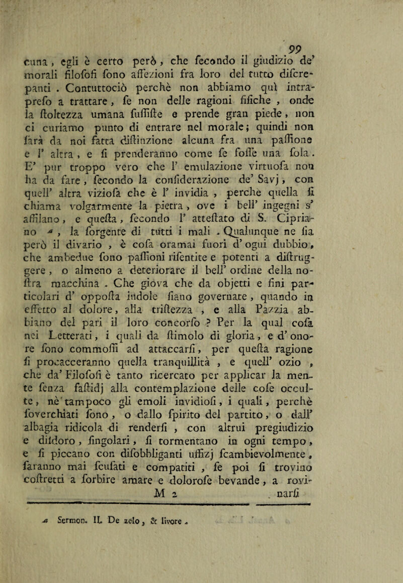 cuna , egli è certo però , che fecóndo il giudizio de’ morali filofofi fono affezioni fra loro del tutto dilcre- panti . Contuttociò perchè non abbiamo qui intra- prefo a trattare, fe non delle ragioni fiiiche , onde la finitezza umana fuffifie q prende gran piede, non ci curiamo punto di entrare nel morale; quindi non làrà da noi fatta diftinzione alcuna fra una paffione e r altra , e fi prenderanno come fe folle una fola. E’ pur troppo vero che F emulazione virtuofa non ha da fare , fecondo la confiderazione de’ Savj, con quell’ altra viziofa che è F invidia , perche quella fi chiama volgarmente la pietra , ove i bell’ ingegni s5 affilano, e quella, fecondo F atteftato di S. Cipria¬ no * , la forgente di tutti i mali . Qualunque ne fia però il divario , è cofa oramai fuori d’ ogui dubbio, che ambedue fono paffioni rifentite e potenti a diftrug- gere , o almeno a deteriorare il bell’ ordine della no¬ li r a macchina . Che giova che da objetti e fini par¬ ticolari d’ oppoffa indole fiano governate , quando in effetto al dolore, alia triftezza , e alla Pazzia ab¬ biano del pari il loro concorfo ? Per la qual cofa nei Letterati, i quali da ftimolo di gloria, e d’ ono¬ re fono commoffi ad attaccarli, per quella ragione fi procacceranno quella tranquillità , e quell’ ozio , che da’ Filofofi è tanto ricercato per applicar la men¬ te fenza faftidj alla contemplazione delle cofe occul¬ te , nè'tampoco gli emoli invidiofi, i quali, perchè foverchiati fono , o dallo fpirito del partito, o dall’ albagia ridicola di renderli , con altrui pregiudizio e dildoro , fingolari, fi tormentano in ogni tempo, e fi piccano con difohbliganti uffizj fcambievolmente , faranno mai feufati e compatiti , fe poi fi trovino coftretti a forbire amare e dolorofe bevande, a rovi- M 2 _ narfi m Sermom IL De zelo, & livore *