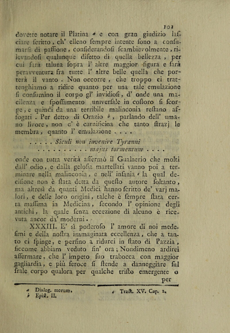 d O v Ct e £ notare il Platina * e con gran giudizio lan¬ ciare fcritto , eh’ elleno Tempre intente fono a confu¬ mar ft di paffione , confiderandofi fcambie volmente , ri¬ levandoli qualunque difetto di quella bellezza , per cui farà taluna fopra Y altre maggior -figura e farà peravventura fra tutte V altre belle quella che por¬ terà il vanto . Non occorre , che troppo ci trat- tanghi amo a ridire quanto per una tale emulazione fi confa mino il corpo gf invidiofi ? d5 onde una ma¬ cilenza e fpofiamento univerfale in cofioro fi feor- ge , e quindi da una terribile malinconia reftano af¬ fogati . Per detto di Orazio b , parlando delf uma¬ no licore, non c è carnificina che tanto ffcrazj le membra, quanto P emulazione .... .Sìculi non invenire Ty ranni ... ma ras tormentimi .... onde con tutta verità affermò il Guaineria che molti dall’ odio , e dalla gelofla martellati vanno poi a ter¬ minare nella malinconia, e nell7 infima e la qual de- eifione non è fiata detta da quello autore foltanto , ma altresì da quanti Medici hanno fcritto de’ varj ma¬ lori, e delle loro origini, talché è Tempre fiata cer¬ ta maffima in Medicina, fecondo Y opinione degli antichi, la quale fenza eccezione di alcuno ò rice¬ vuta ancor da7 moderni. XXXIII. E’ sì poderofo Y amore di noi mede- fimi e della nofira immaginata eccellenza, che a tan¬ to ci lpinge, e perfino a ridurci in fiato di Pazzia > ficcarne abbiaro veduto fin’ ora > Nondimeno ardirei affermare, che Y impeto fuo trabocca con maggior gagiiardia, e più feroce fi ftende a danneggiare fui frale corpo qualora per qualche trillo emergente o _ Pei* a Dialog. monna* b Epifl. II. —» fi t Tra®. XV. Cap. z.