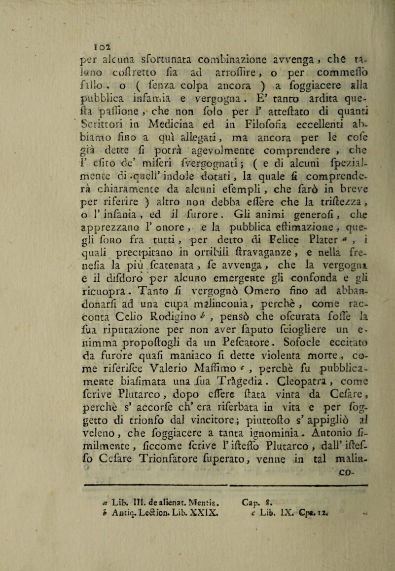 Ì02 per alcuna sfortunata combinazione avvenga» che ta¬ luno coftretto ila ad arrofiire, o per commellò fallo, o ( lenza colpa ancora ) a foggiacere alla pubblica infamia e vergogna. E’ tanto ardita que¬ lla pacione ,• che non folo per 1’ atteftato di quanti Scrittori in Medicina ed in Filofofia eccellenti ab¬ biamo fino a qui allegati, ma ancora per le cole già dette fi potrà agevolmente comprendere , che V efito de’ miferi 1 vergo guati ; (e di alcuni fpezial- mente di -quell’ indole dotati, la quale fi comprende¬ rà chiaramente da alcuni efempli, che farò in breve per riferire ) altro non debba effere che la triftezza , o 3’ infanta , ed il furore. Gli animi generofi, che apprezzano 1’ onore , e la pubblica effumazione, que¬ gli fono fra tutti, per detto di Felice Plater a , i quali precipitano in orribili ftravaganze > e nella fre- nefìa la più fcatenata , fe avvenga, che la vergogni e il difdoro per alcuno emergente gli confonda e gli ricuopra. Tanto fi vergognò Omero fino ad abban- donarfi ad una cupa malinconia, perchè, come rac¬ conta Celiò Rodigino h , pensò che ofcurata foibe la fua riputazione per non aver faputo fciogliere un e- nimma propoftogli da un Pefcatore- Sofocle eccitato da furore quali maniaco fi dette violenta morte , co¬ me riferifce Valerio Mafiimo c , perchè fu pubblica¬ mente biafimata una iua Tragedia. Cleopatra, come feri ve Plutarco, dopo effere fiata vinta da Celare, perchè s’ accorfe eh’ era riferbata in vita e per fog- getto di trionfo dal vincitore; piuttofto s’ appigliò al veleno, che foggiacere a tanta ignominia. Antonio fi- milmentc , ficcome fcrive l’ifteflò Plutarco , dall’ ifief- fo Ccfare Trionfatore fuperato, venne in tal maliit- co- a Lib. ITI. de alienar. Mentis. Cap. $.