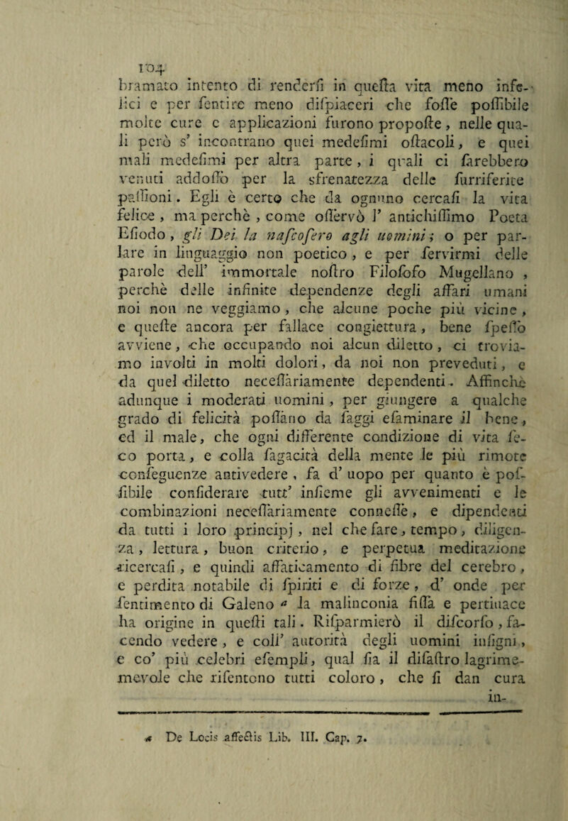 1*04 bramato intento di renderli in quella vita meno ìnfis-- Ilei e per Tenti re meno difpia-ceri clic folle poflibile molte cure c applicazioni furono propolle , nelle qua¬ li però s’ incontrano quei medefimi oflacoli, e quei mali medefimi per altra parte , i quali ci farebbero venuti ad dodo per la sfrenatezza delle furriferite padroni. Egli è certo che da ognuno cercafì la vita felice , ma perche , come oflèrvò V antichiffimo Poeta Efiodo , gli Dei la nafeofero agli uomini ; o per par¬ lare in linguaggio non poetico , e per fervirmi delle parole dell’ immortale nofiro Filofofo Magellano , perchè delle infinite dependenze degli affari umani noi non ne veggiamo , che alcune poche più vicine , e quelle ancora per fallace congiettura, bene fpefiò avviene , che occupando noi alcun diletto , ci trovia¬ mo involti in molti dolori, da noi non preveduti, e da quel diletto neceflàriamente dependenti . Affinché adunque i moderati uomini, per giungere a qualche grado di felicità pollano da faggi efaminare il bene, ed il male, che ogni differente condizione di vita fe- co porta, e colla fagacità della mente le più rimote conseguenze antivedere , fa d’ uopo per quanto è pof- fibile confiderai^ tutt’ infieme gli avvenimenti e le combinazioni necefiàriamente connefiè, e dipendenti da tutti i loro principi, nel che fare, tempo, diligen¬ za , lettura, buon criterio, e perpetua meditazione ■ricercali, e quindi affaticamento di fibre del cerebro , e perdita notabile di /piriti e di forze , d.’ onde per fentimento di Galeno a la malinconia filfa e pertinace ha origine in quelli tali. Rifparmierò il difeorfo , fa¬ cendo vedere , e colf autorità degli uomini infigni, e co’ più celebri efempli, qual fia il difaftro lagrime- mcvoie che xifentono tutti coloro , che fi dan cura in-