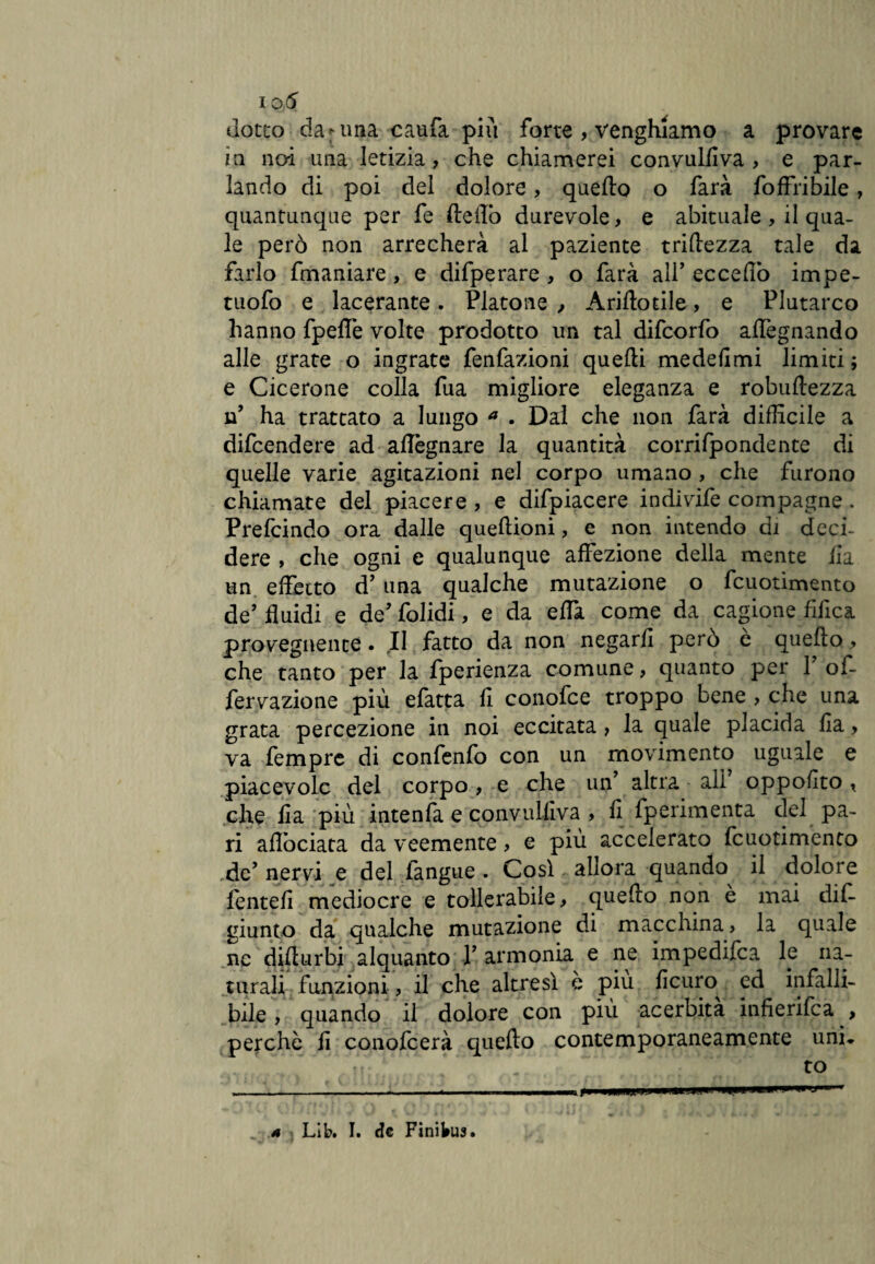 dotto da ama caufa più forte , venghiamo a provare ia noi una letizia, che chiamerei convulfiva , e par¬ lando di poi del dolore, quello o farà foffribile, quantunque per fe fteflò durevole, e abituale , il qua¬ le però non arrecherà al paziente triftezza tale da farlo fmaniare, e difperare , o farà ali’ eccedo impe- tuofo e lacerante. Platone , Ariftotile, e Plutarco hanno fpefle volte prodotto un tal difcorfo allignando alle grate o ingrate fenfazioni quelli medelimi limiti ; e Cicerone colla fua migliore eleganza e robuftezza ff ha trattato a lungo a . Dai che non farà difficile a difcendere ad allignare la quantità corrifpondente di quelle varie agitazioni nel corpo umano , che furono chiamate del piacere , e difpiacere indivife compagne. Prefcindo ora dalle queftioni, e non intendo di deci¬ dere , che ogni e qualunque affezione della mente Ila un effetto d’una qualche mutazione o fcuotimento de’ fluidi e de’ folidi, e da effa come da cagione fffica provegnente. Il fatto da non negarli però è quello, che tanto per la fperienza comune, quanto per Y of- fervazione più efatta fi conofce troppo bene , che una grata percezione in noi eccitata, la quale placida fia, va fempre di confenfo con un movimento uguale e piacevole del corpo, e che uff altra alì oppofito , che fia più intenfa e convulfiva , fi fperimenta del pa¬ ri aflòciata da veemente, e più accelerato fcuotimento de’nervi e del l'angue . Così allora quando il dolore folte fi mediocre e tollerabile, quello non è mai dif- giunto da qualche mutazione di macchina, la quale nc dillurbi alquanto V armonia e ne impedifea le na¬ turali funzioni, il che altresì e più ficum ed infalli¬ bile , quando il dolore con più acerbità infierita , perchè fi conofcerà quello contemporaneamente uni* to -- .... . ..... i »n>ii r a Lib. I. de Finibus.