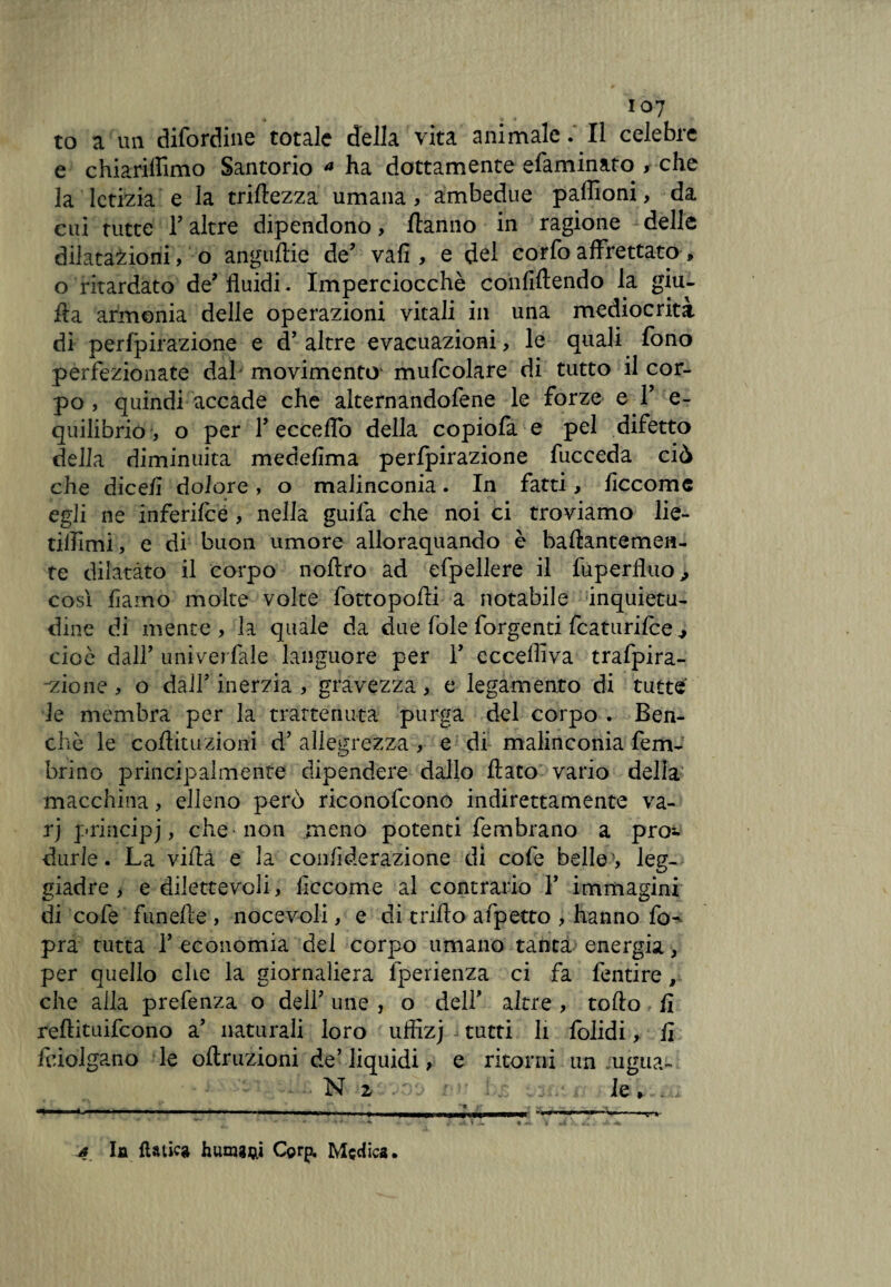 to a un difordine totale della vita animale. Il celebre e chiariflimo Santorio a ha dottamente efaminato > che la letizia e la trirtezza umana, ambedue paffioni, da cui tutte T altre dipendono, /tanno in ragione delle dilatazioni, o anguftie de’ vafi , e del corfo affrettato » o ritardato de’fluidi. Imperciocché confiftendo la giu- rta armonia delle operazioni vitali in una mediocrità di perfpirazione e d’ altre evacuazioni, le quali fono perfezionate dal movimento mufcolare di tutto il cor¬ po , quindi accade che alternandofene le forze e Y e- quilibrió, o per 1’ eccedo della copiofa e pel difetto della diminuita mede/ìma perfpirazione fucceda ciò che dice/i dolore, o malinconia. In fatti, fìccome egli ne inferifce , nella guifa che noi ci troviamo lie- tilfimi, e di buon umore alloraquando è baftantemen- te dilatàto il corpo noltro ad efpellere il fuperlluo^ cosi fìamo molte volte fottopofri a notabile inquietu¬ dine di mente , la quale da due fòle forgenti fcaturifce 7 cioè dall’ univerfale languore per Y ecceffiva trafpira- -zione, o dall’ inerzia , gravezza, e legamento di tutte le membra per la trattenuta purga del corpo . Ben¬ ché le coflituziotfi d’ allegrezza, e di malinconia fem- brino principalmente dipendere dallo flato vario della macchina, elleno però riconofcono indirettamente va- rj principj, che non meno potenti fembrano a prò», durie. La vifla e la confìderazione di cofe belle ', leg¬ giadre, e dilettevoli, iiccome al contrario V immagini di cofe funefte , nocevoli, e di trifto afpetto , hanno fo- pra tutta Y economia del corpo umano tanta energia, per quello che la giornaliera fperienza ci fa fentire , che alla prefenza o dell' une , o dell’ altre , torto fl reftituifcono a’ naturali loro uffizj tutti li folidi, fi feiolgano le oftruzioni de’ liquidi, e ritorni un ugua- N 2 . i »i : le » . 4 la fiatici humgijii C©rp. Medica.