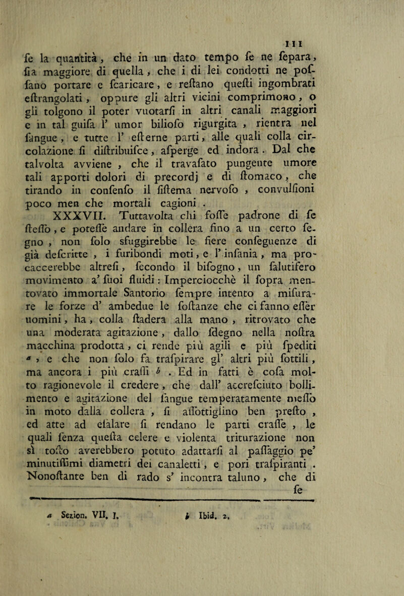 fe la quantità, che in un dato tempo fe ne fepara, fi a maggiore di quella, che i di lei condotti ne pof- fano portare e fcaricare , e reftano quelli ingombrati eltrangolati, oppure gli altri vicini comprimono, o gii tolgono il poter vuotarli in altri canali maggiori e in tal guifa Y umor biliofo rigurgita , rientra nel fangue, e tutte Y ellerne parti, alle quali colla cir¬ colazione lì diflribuifce, afperge ed indora . Dal che talvolta avviene , che il travafato pungente umore tali apporti dolori di precordj e di liomaco, che tirando in confenfo il filtema nervofo , convulfioni poco men che mortali cagioni . XXXVII. Tuttavolta chi foIle padrone di fe Hello , e potefiè andare in collera fino a un certo fe- gno , non folo sfuggirebbe le fiere confeguenze di già defcritte , i furibondi moti, e Y.infama > ma prò- caccerebbc altrefi, fecondo il bifogno, un falutifero movimento a’ fuoi fluidi : Imperciocché il fopra men¬ tovato immortale Santorìo fempre intento a mifura- re le forze d’ ambedue le foltanze che ci fanno eflèr uomini, ha, colla lladera alla mano , ritrovato che una moderata agitazione, dallo fdegno nella nollra macchina prodotta, ci rende più agili e più fpediti a ? e che non folo fa trafpirare gY altri più fottili, ma ancora i più craili b . Ed in fatti è cofa mol¬ to ragionevole il credere , che dall’ aecrefciuto bolli¬ mento e agitazione del fangue temperatamente meflo in moto dalla collera , fi afiòttigiino ben prefto , ed atte ad eiàlare fi rendano le parti craflè , le quali lènza quella celere e violenta triturazione non sì toflo averebbero potuto adattarli al paflàggio pe’ minutiffimi diametri dei canaletti, e pori tralpiranti . Nonofìante ben di rado s’ incontra taluno, che di fe a Sezion. VII, I, b Ibid. 2.