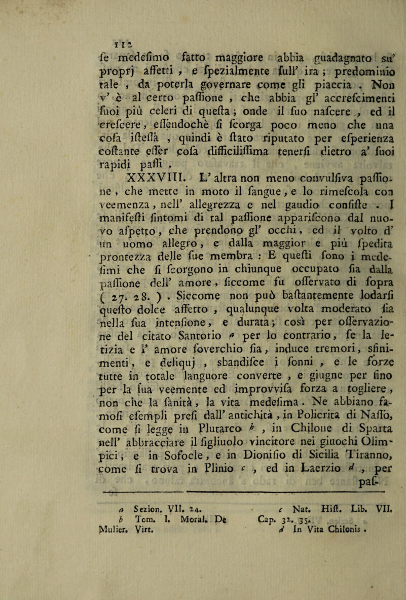 le medefìmo fatto maggiore abbia guadagnato su’ propri affetti , e fpezialmente full’ ira ; predominio tale , da poterla governare come gli piaccia . Non v’ è al certo paffione , che abbia gl* accrefcimenti fuoi più celeri di quella ; onde il fuo nafcere , ed il erefcere, eflèndochè fi fcorga poco meno che una cofa iffeffà , quindi è fiato riputato per efperienza collante effèr pofa diffìciliffima tenerli dietro a’ fuoi rapidi palli . XXXVIII. L’ altra non meno convulliva paffio¬ ne , che mette in moto il fangue, e lo rimefcola con veemenza, nell’ allegrezza e nel gaudio condile . I manifelli fintomi di tal paffione apparirono dal nuo¬ vo afpetto, che prendono gl’ occhi, ed il volto d’ un uomo allegro, e dalla maggior e più fpedita prontezza delle fue membra : E quelli fono i mede- lìmi che fi fcorgono in chiunque occupato fia dalla paffione dell’ amore, ficcome fu ofiervato di fopra ( 27. 28. ) . Siccome non può bafiantemente lodarli quello dolce affètto , qualunque volta moderato fia nella fua intenfione, e durata v cosi per oflèrvazio- ne del citato Santorio a per lo contrario, fe la le¬ tizia e V amore lbverchio fia, induce tremori, sfini- x • menti, e deliquj , sbandifce i fonni , e le forze tutte in totale languore converte , e ghigne per fino per la fua veemente ed improvvifa forza a togliere , non che la fanità, la vita medelìma. Ne abbiano fa- mofi efempli prefi dall’ antichità , in Policrita di Naffb, come fi legge in Plutarco b , in Chilone di Sparta nell’ abbracciare il figliuolo vincitore nei giuochi Olim¬ pici , e in Sofocle, e in Dionifìo di Sicilia Tiranno, come fi trova in Plinio c , ed in Laerzio * , per paf- a Sezion. VII. 24. c Nat. Hift. Lib. VII» b Tom. I. Moral. De Cap. 32. 35. Mulier, Virt. d In Vita Chilonis .