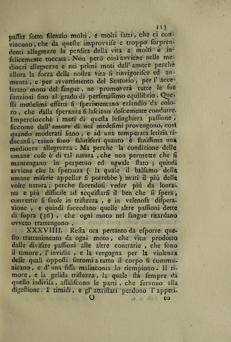 pattar fotto filenzio molti, e molti fatti, che ci con¬ vincono , che da quelle improvvife e troppo lòrpren¬ denti allegrezze la perdita della vita a molti è in¬ felicemente toccata. Non però così avviene nelle me¬ diocri allegrezze e nei primi moti deir amore perchè allora la forza della noftra vita fi rinvigorifce ed au¬ menta , e per avvertimento del Santorio, per V acce¬ lerato moto dèi fangue, ne promoverà tutte le fu e funzioni fino al grado di perfettiffimo equilibrio . Que¬ lli medefimi effetti fi fperimentanó eziandio da colo¬ ro , che dalla fperanza fi lafciano dolcemente condurre. Imperciocché i moti di quella lufinghiera pafiìone , ficcome dall’amore di noi medefimi provengono, cosi quando moderati fiano , e ad una temperata letizia ri- ducanfi, tanto fono falutiferi quanto è faniffima una mediocre allegrezza . Ma perche la condizione delle umane cofe è di tal natura , che non permette che fi mantengano in perpetuo ed uguale fiato ; quindi avviene che la fperanza ( la quale il balfamo delle umane miferie appellar fi potrebbe ) muti il più delle volte natura ; perche facendoli veder più da lonta-. no e più diffìcile ad acquiferi! il ben che fi fpera* convertir fi fuole in triftezza , e in velenofa difpera- zione , e quindi fuccedano quelle altre paffioni dette, di fopra (3Ò) > che ogni moto nel fangue ritardano ovvero trattengono . XXXVIIII. Refta ora pertanto da efporre que- fto trattenimento da ogni moto, che vien prodotto dalle divifate paffioni alle altre contrarie , che fono il timore, P invidia , e la vergogna per la violenza delle quali oppoffi fintomi a tutto il corpo fi commu- nicano, e d’ una fitta malinconia lo riempiono . Il ti¬ more , e la gelida triftezza, la quale ftà Tempre da quello indivifa, affalifcono le parti , che fervono alla digeftione. I timidi, e gP attriftati perdono P appeti- O ri. co