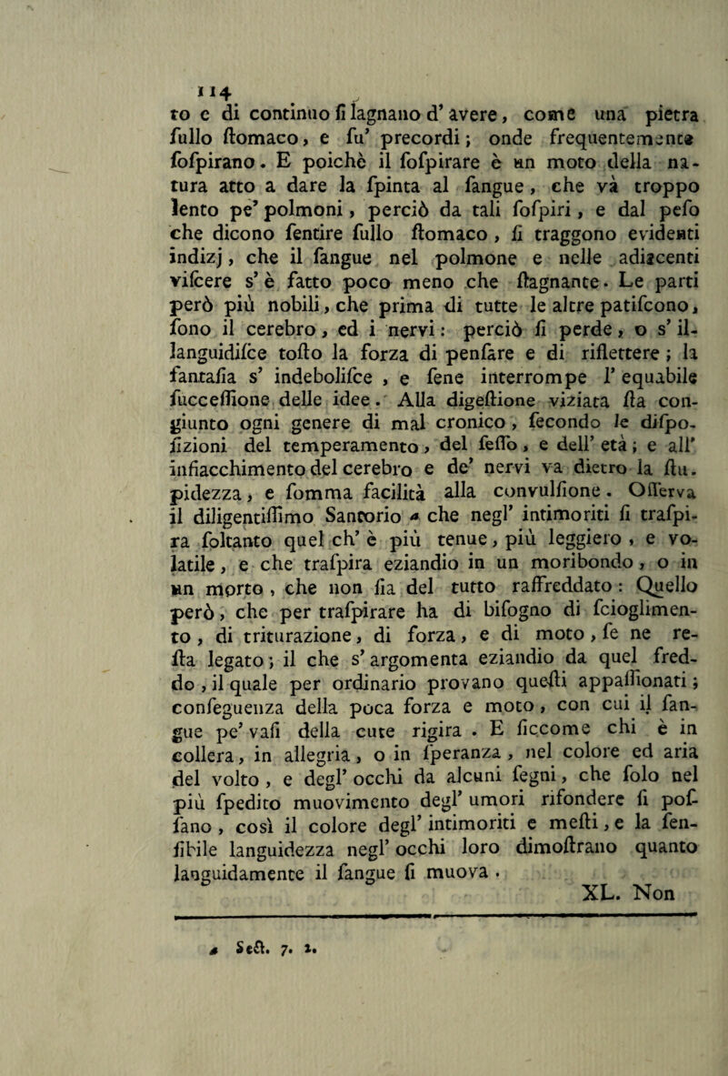 “4 toc di continuo fi lagnano d’avere, come una pietra fullo ftomaco, e fu' precordi; onde frequentemente fofpirano. E poiché il fofpirare è un moto della na¬ tura atto a dare la fpinta al fangue, che và troppo lento pe’ polmoni, perciò da tali fofpiri, e dal pefo che dicono fentire fullo ftomaco , fi traggono evidenti indizj, che il fangue nel polmone e nelle adiacenti vifcere s’ è fatto poco meno che bagnante. Le parti però più nobili, che prima di tutte le altre patifcono, fono il cerebro, ed i nervi : perciò fi perde, o s’ il- languidifce torto la forza di penfare e di riflettere ; la fantafia s9 indebolire , e fene interrompe V equabile fucceflìone delle idee. Alla digeftione viziata rta con¬ giunto ogni genere di mal cronico , fecondo le difipo- fizioni del temperamento ? del feflò, e dell’ età ; e alf infiacchimento del cerebro e de' nervi va dietro la fìu. pidezza, e fomma facilità alla convulfione. Oilérva il diligentiflimo Sancorio * che negl’ intimoriti fi trafpi- ra foltanto quel eh’è più tenue, più leggiero, e vo¬ latile , e che trafpira eziandio in un moribondo , o in un morto , che non fia del tutto raffreddato : Quello però > che per trafpirare ha di bifogno di fcioglimen- to , di triturazione, di forza, e di moto, fe ne re¬ tta legato; il che s'argomenta eziandio da quel fred¬ do , il quale per ordinario provano quelli appaflionati ; confeguenza della poca forza e moto, con cui il fan¬ gue pe? vafi della cute rigira . E ficcome chi è in collera, in allegria, o in fperanza , nel colore ed aria del volto , e degl’ occhi da alcuni fegni, che folo nel più fpedito muovimento degl’ umori rifondere fi pof fano , così il colore degl’ intimoriti e mefti, e la fen- fibile languidezza negl* occhi loro dimoftrano quanto languidamente il fangue fi muova . XL. Non s Sefl. 7. %•