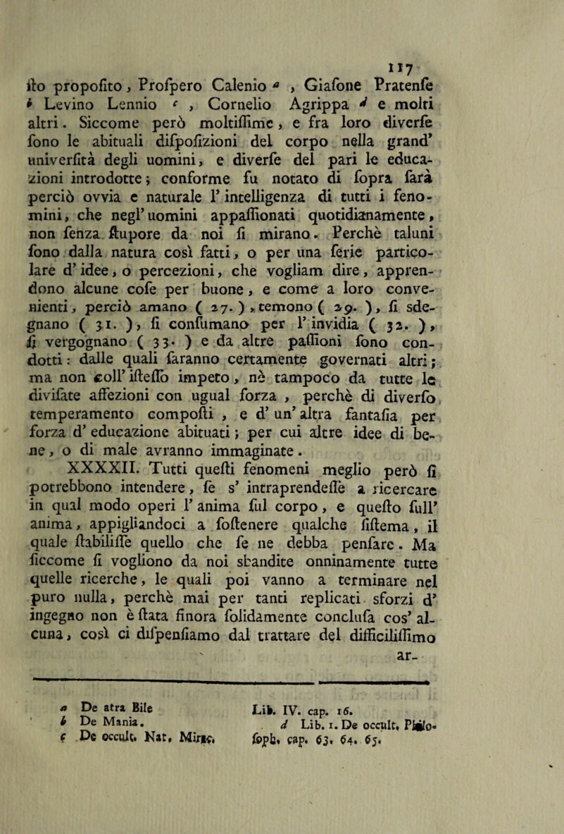 ito propofito , Prolpero Calenio a , Giafone Pratenfe * Levino Lennio c , Cornelio Agrippa ^ e molti altri. Siccome però moltiflìmc > e fra loro divcrfe fono le abituali difpofizioni del corpo nella grand’ univerfità degli uomini, e diverfe del pari le educa¬ zioni introdotte ; conforme fu notato di fopra farà perciò ovvia c naturale P intelligenza di tutti i feno- mini, che negl’ uomini appaffionati quotidianamente, non fenza ftupore da noi fi mirano * Perchè taluni fono dalla natura così fatti, o per una ferie partico¬ lare d’idee, o percezioni, che vogliam dire, appren¬ dono alcune cofe per buone, e come a loro conve¬ nienti, perciò amano ( 27. )> temono ( 2^9. ), fi sde¬ gnano ( 3.1. ), fi confumano per P invidia ( 32. ), fi vergognano ( 33. ) e da altre pafiìonì fono con¬ dotti : dalle quali faranno certamente governati altri ; ma non coll’ ifteflò impeto, nè tampoco da tutte le divilàte affezioni con ugual forza , perchè di diverta temperamento compofti , e d’un’ altra fantafia per forza d’ educazione abituati ; per cui altre idee di be¬ ne , o di male avranno immaginate. XXXXII. Tutti quelli fenomeni meglio però fi potrebbono intendere, lè s’ intraprende Uè a ricercare in qual modo operi Y anima fui corpo, e quello fu IP anima, appigliandoci a follenere qualche fillema, il quale llabililfe quello che fe ne debba penfarc. Ma ficcome fi vogliono da noi sbandite onninamente tutte quelle ricerche, le quali poi vanno a terminare nel puro nulla, perchè mai per tanti replicati- sforzi d’ ingegno non è fiata finora folidamente conclufa cos’ al¬ cuna, co A ci diipenfiamo dal trattare del difficiliffimo v ar- * De atra Bile Lib. IV. cap. 16. b De Mania. d Lib. 1. D« occttlt, Piilo- f De occulti Nat. Miri?, jfopb, cap. $3. $4,.$5.