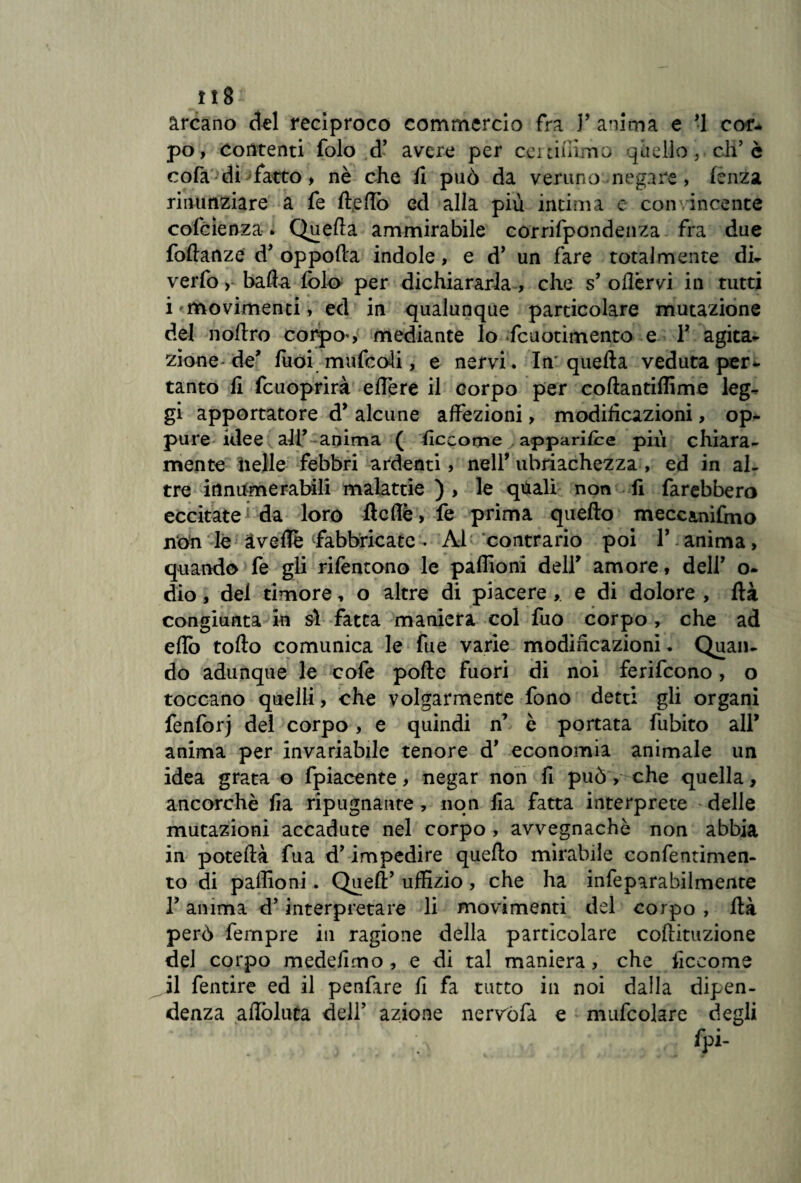 lì 8 - arcano del reciproco commercio fra Y anima e *1 cor- po, contenti folo d’ avere per certifiimo quello, eh’ è cofa di sfatto , nè che fi può da veruno negare, lènza rinunziare a fe Ite fio ed alla più intima e convincente cofcìenza. Quella ammirabile corrifpondenza fra due foftanze d’ oppofla indole, e d’ un fare totalmente di¬ verto , bada foto per dichiararla , che s’ oflèrvi in tutti i movimenti, ed in qualunque particolare mutazione del noftro corpo-, mediante lo fcuotimento e Y agita- zione de* fuoi muto oli, e nervi. In' quella veduta per¬ tanto fi fcuoprirà edere il corpo per coftantiflime leg¬ gi apportatore d* alcune affezioni, modificazioni, op¬ pure idee alF anima ( flccome apparisce più chiara¬ mente nelle febbri ardenti, nell* ubriachezza , ed in al¬ tre innumerabili malattie ) , le quali non fi farebbero eccitate da toro ftcflè, fe prima quello meccanifmo non le àvefle fabbricate • Al contrario poi Y anima, quando fe gli rilentono le paffioni dell* amore, dell’ o- dio, del timore, o altre di piacere , e di dolore , Uà congiunta in si fatta maniera col fuo corpo, che ad eflb follo comunica le fue varie modificazioni. Quan¬ do adunque le cofe pofle fuori di noi ferifcono, o toccano quelli, che volgarmente fono detti gli organi fenforj del corpo, e quindi n’ è portata fubito all* anima per invariabile tenore d’ economia animale un idea grata o fpiacente, negar non fi può, che quella, ancorché fia ripugnante, non ila fatta interprete delle mutazioni accadute nel corpo , avvegnaché non abbia in poteflà fua d’impedire quello mirabile confentimen- to di paffioni. Quell’ uffizio , che ha infeparabilmente l’anima d’interpretare li movimenti del corpo , Uà però fempre in ragione della particolare collituzione del corpo medefimo, e di tal maniera, che ficeome il fentire ed il penfare fi fa tutto in noi dalla dipen¬ denza aflòluta dell’ azione nervòfa e mufcolare degli