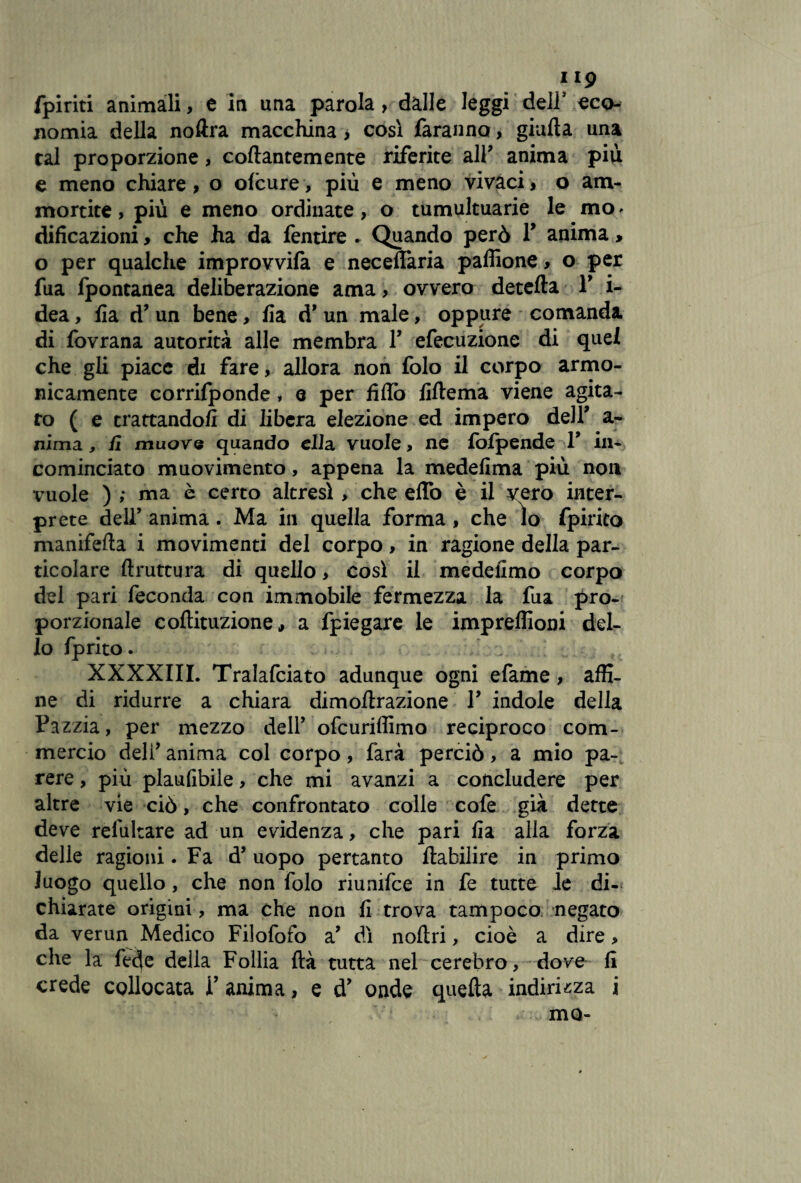f19 fpiriti animali, e in una parola, dalle leggi dell’ eco¬ nomia della noftra macchina, così faranno, gialla una tal proporzione, collantemente riferite all? anima più e meno chiare, o ofcure, più e meno vivaci, o am¬ mortite , più e meno ordinate, o tumultuarie le mo * dificazioni, che ha da fentire . Quando però Y anima, o per qualche improvvifa e necelfaria paffione, o per fua fpontanea deliberazione ama > ovvero detella Y i- dea, fia d’ un bene, Ila d* un male, oppure comanda di fovrana autorità alle membra Y efecuzione di quel che gli piace di fare, allora non folo il corpo armo¬ nicamente corrilponde, e per fidò lillema viene agita¬ to ( e trattandoli di libera elezione ed impero dell’ a- nima, fi muove quando ella vuole, ne fofpende T in¬ cominciato muovimento, appena la medelima più non vuole ) ; ma è certo altresì > che effo è il vero inter¬ prete deir anima. Ma in quella forma, che lo fpirico manifella i movimenti del corpo, in ragione della par¬ ticolare llruttura di quello, così il medefimo corpo del pari feconda con immobile fermezza la fua pro¬ porzionale coftituzione, a fpiegare le impreffioni del¬ lo fprito. XXXXIII. Tralafciato adunque ogni efame, affi¬ ne di ridurre a chiara dimollrazione V indole della Pazzia, per mezzo dell’ ofcuriffimo reciproco com¬ mercio deli’anima col corpo, farà perciò, a mio pa¬ rere , più plaufibile, che mi avanzi a concludere per altre vie ciò, che confrontato colle cofe già dette deve refultare ad un evidenza, che pari fia alla forza delle ragioni .Fa d’uopo pertanto ftabilire in primo luogo quello, che non folo riunifce in fe tutte le di¬ chiarate origini , ma che non fi trova tampoco negato da verun Medico Filofofo a’ dì noftri, cioè a dire, che la fede della Follia ftà tutta nel cerebro, dove fi crede collocata Y anima, e d* onde quella indirizza i mo-