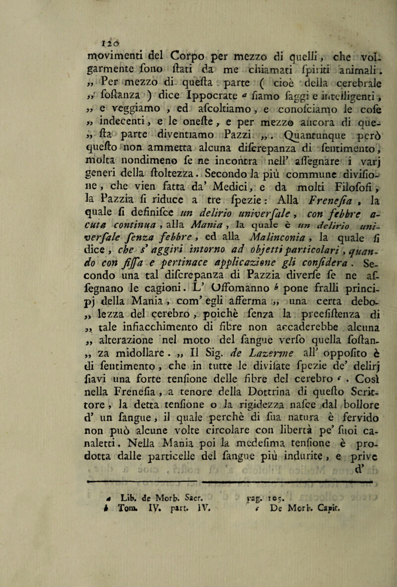 movimenti del Corpo per mezzo di quelli, che vol¬ garmente fono flati da me chiamati fpiriti animali. „ Per mezzo di quella parte ( cioè deila cerebrale if foftanza ) dice Ippocrate * fiamo faggi e intelligenti, e veggiamo , ed afcoltiamo, e conofciamo le cofe y, indecenti, e le onefte, e per mezzo ancora di que- fta parte diventiamo Pazzi Quantunque però quello non ammetta alcuna diferepanza di Pentimento, molta nondimeno fe ne incontra nell’ allignare i varj generi della ftoltezza. Secondo la più commune aivifio- ne, che vien fatta da’ Medici, e da molti FilofofI, la Pazzia fi riduce a tre fpezie : Alla Frenefia , la quale fi definifee un delirio univerfale, con febbre ci¬ cuta continua , alla Mania , 1 a quale è un delirio uni- verfiale fenza febbre, ed alla Malinconia , la quale fi dice, che s* aggiri intorno ad obj etti particolari , quan¬ do con fiffa e pertinace applicazione gli confiderà . Se¬ condo una tal diferepanza di Pazzia diverfe fe ne af- fegnano le cagioni. L’ Offòmanno * pone fralli princi¬ pe della Mania , com’ egli afferma „ una certa debo- „ lezza del cerebro , poiché fenza la preefiflenza di „ tale infiacchimento di fibre non accanerebbe alcuna „ alterazione nel moto del fangue verfo quella foflan- „ za midollare . „ Il Sig. de Lazenne all' oppofito è di Pentimento , che in tutte le divilate fpezie de’ delirj fiavi una forte tenfione delle fibre del cerebro c . Così nella Frenefia , a tenore della Dottrina di quello Scrit¬ tore , la detta tenfione o la rigidezza nafee dal bollore di un fangue, il quale perchè di fua natura è fervido non può alcune volte circolare con libertà pe’ Puoi ca¬ naletti, Nella Mania poi la medefima tenfione è pro¬ dotta dalle particelle del fangue più indurite , e prive / ' • d* 4 Lib. de Morb. Sacr. b Tom. IV. part. IV. pag. 105. f De Mort. Capir.