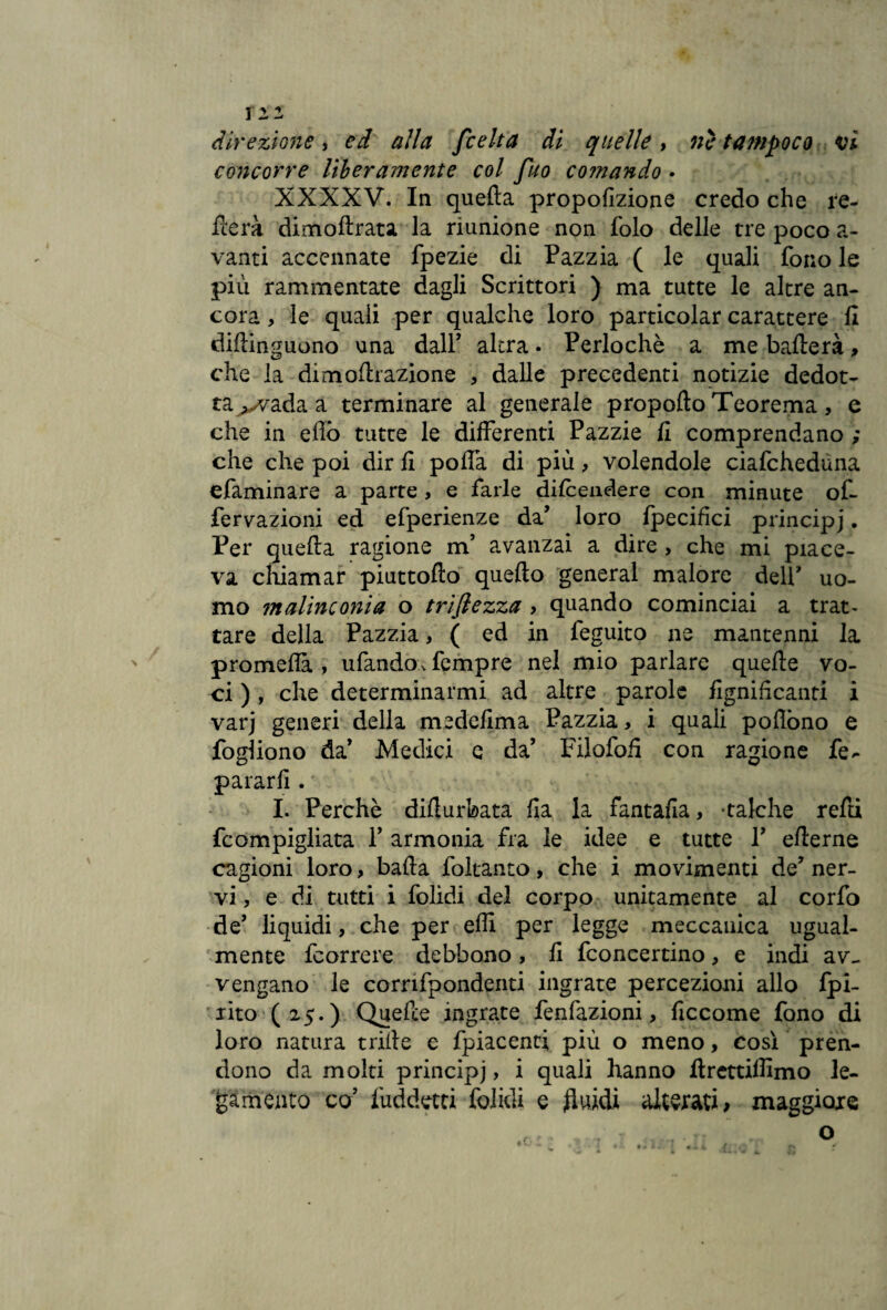 tu direzione, ed alla [celta di quelle, nè tampoco vi concorre liberamente col fuo comando • XXXXV. In quella proporzione credo che re¬ merà dimoftrata la riunione non folo delle tre poco a- vanti accennate fpezie di Pazzia ( le quali fono le più rammentate dagli Scrittori ) ma tutte le altre an¬ cora > le quali per qualche loro particolar carattere fi diilinguono una dall’ altra. Perlochè a me ballerà > che la dimoltrazione , dalle precedenti notizie dedot¬ ta ,-vada a terminare al generale propello Teorema, e che in eflò tutte le differenti Pazzie fi comprendano ; che che poi dir fi polfa di più, volendole ciafcheduna efaminare a parte > e farle difendere con minute of- fervazioni ed efperienze da’ loro fpecifìci principj. Per quella ragione m’ avanzai a dire , che mi piace¬ va chiamar piuttollo quello generai malore delP uo¬ mo malinconia o trifiezza , quando cominciai a trat¬ tare della Pazzia, ( ed in feguito ne mantenni la promellà , ufando v fempre nel mio parlare quelle vo¬ ci ), che determinarmi ad altre parole lignificanti i varj generi della medefima Pazzia, i quali poflòno e fogliono da’ Medici c da’ Filofofi con ragione fe- pararli. I. Perchè difiurbata Ila la fantafia, -talché refd fcompigliata 1’ armonia fra le idee e tutte 1’ ellerne cagioni loro, balla foltanto, che i movimenti de’ ner¬ vi, e di tutti i folidi del corpo unitamente al corfo de’ liquidi, che per elfi per legge meccanica ugual¬ mente feorrere debbono , fi fconcertino, e indi av¬ vengano le corrifpondenti ingrate percezioni allo fpi- rito (25.) Quefce ingrate fenfazioni, ficcome fono di loro natura triile e fpiacenti più o meno, così pren¬ dono da molti principj, i quali hanno flrcttiffimo le¬ gamento co’ fuddetti folidi e .fluidi alterati; maggiore
