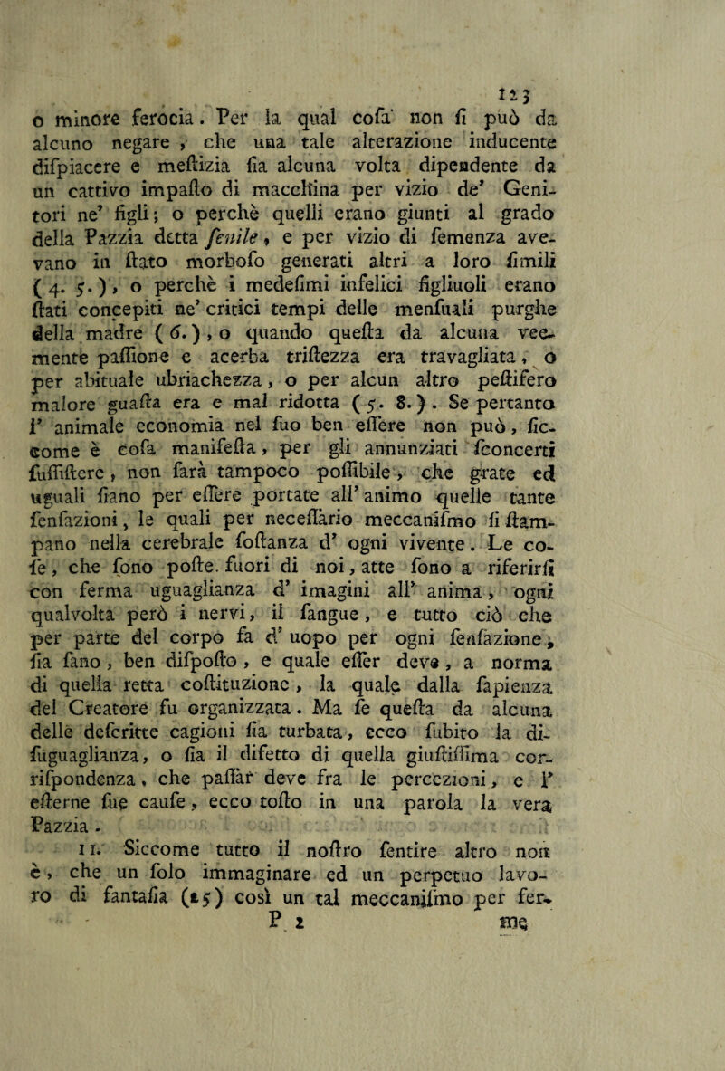 o minore ferocia. Per la qual cofa' non fi può da alcuno negare , che una tale alterazione inducente difpiacere e meftizia fia alcuna volta dipendente da un cattivo impatto di macchina per vizio de’ Geni¬ tori ne’ figli; o perchè quelli erano giunti al grado della Pazzia detta fenile 9 e per vizio di Temenza ave¬ vano in flato morbofo generati altri a loro fimili (4. o perchè i medefimi infelici figliuoli erano flati concepiti ne’ critici tempi delle menfiali purghe della madre ( 6. ) , o quando quefta da alcuna vee¬ mente paflione e acerba triftezza era travagliata, o per abituale ubriachezza, o per alcun altro peftifero malore guatta era e mal ridotta (5. 8.). Se pertanto r animale economia nel fuo ben edere non può, fic- come è eofa manifefta, per gli annunziati Concerti fufiìttere, non farà tampoco poffibile , che grate ed uguali fiano per eftere portate all’animo quelle tante fenfazioni, le quali per necettàrio meccanifmo fi flam- pano nella cerebrale foftanza d’ ogni vivente. Le co¬ lè, che fono pofte. fuori di noi, atte fono a riferirli con ferma uguaglianza d’ imagini all* anima, ogni qualvolta però i nervi, il fangue, e tutto ciò che per parte del corpo fa d? uopo per ogni fenfàzione ± Ila fano , ben difpofto , e quale ettèr deve , a norma di quella retta coftituzione, la quale dalla fapienza del Creatore fu organizzata. Ma fe quefta da alcuna delle defcritte cagioni fia turbata, ecco fubito ia di- fuguaglianza, o fia il difetto di quella giuftiffima cor- rifpondenza, che pattar deve fra le percezioni, e P etterne fue caufe ? ecco rotto in una parola la vera Pazzia . 11. Siccome tutto il noftro fentire altro non è, che un Polo immaginare ed un perpetuo lavo¬ ro di fantafia (*5) così un tal meccanifmo per ferw P z Bie