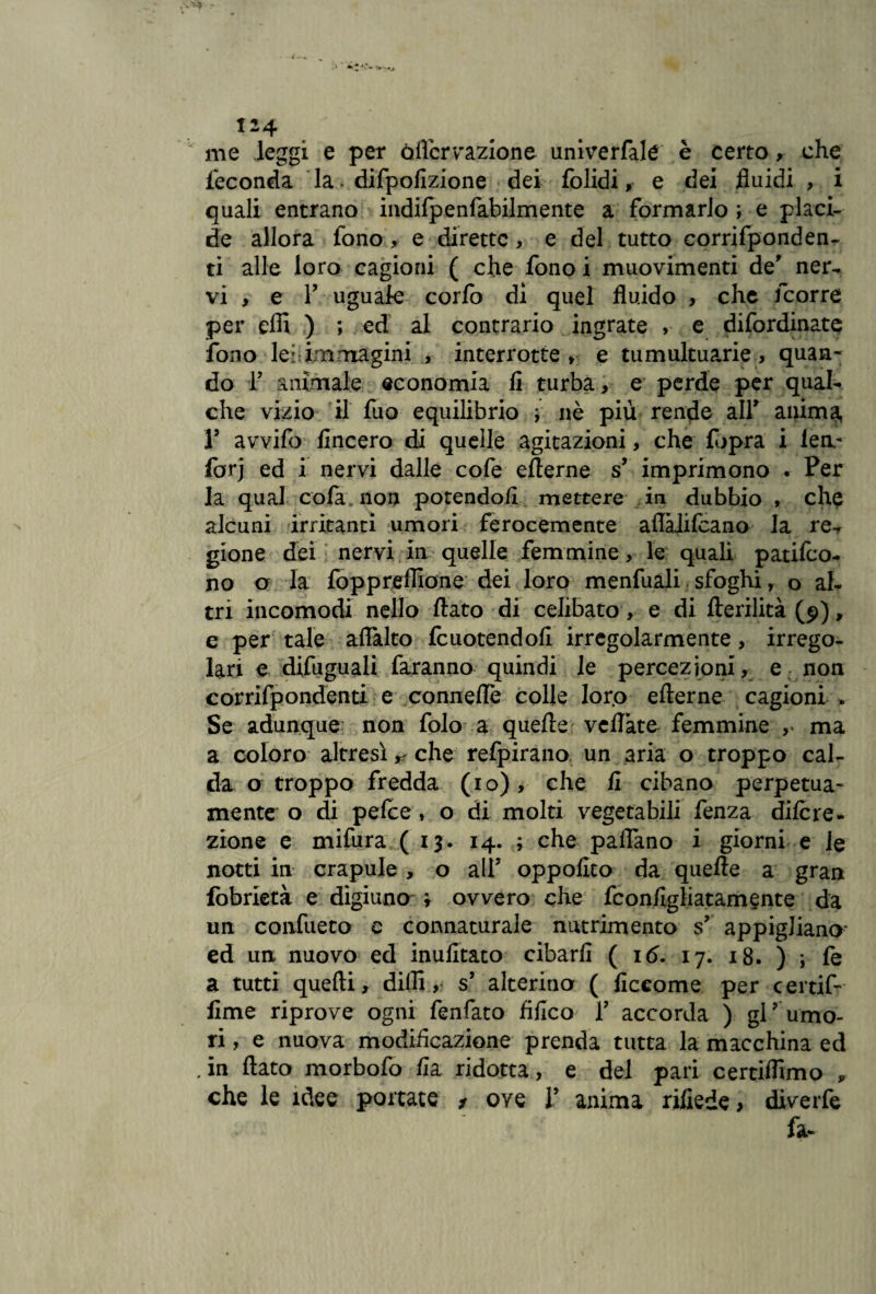 me leggi e per òflcrvazione univerfalé è certo, che feconda la. difpofìzione dei folidi, e dei fluidi , i quali entrano indifpenfabilmente a formarlo ; e placi¬ de allora fono, e dirette, e del tutto corrifponden- ti alle loro cagioni ( che fono i muovimenti de' ner¬ vi , e V uguale corfo di quel fluido , che feorre per effi ) ; ed al contrario ingrate , e difordinate fono lei:immagini , interrotte» e tumultuarie» quan- do T animale economia li turba, e perde per qual¬ che vizio il fuo equilibrio ; nè più rende all' anima, r avvifo lineerò di quelle agitazioni, che fopra i lea- forj ed i nervi dalle cofe eflerne s' imprimono . Per la qual cola non potendoli mettere in dubbio , che alcuni irritanti umori ferocemente aflàlilcano la re-, gione dei nervi in quelle femmine, le quali patiro¬ no o la foppreffione dei loro menfuali sfoghi, o al¬ tri incomodi nello flato di celibato , e di fterilità(9), e per tale aflàlto fcuotendoll irregolarmente, irrego¬ lari e difuguali faranno quindi le percezioni, e non corrifpondenti e Gonnelle colle loro efterne cagioni * Se adunque non folo a quelle veliate femmine , ma a coloro altresì r che refpirano un aria o troppo cal¬ da o troppo fredda (io), che li cibano perpetua- mente o di pelce » o di molti vegetabili fenza dilcre- zione e mifura (13* 14. ; che padano i giorni e le notti in crapule , o all' oppollto da quelle a gran fobrietà e digiuno ; ovvero che fconfigliatamente da un confueto c connaturale nutrimento s' appigliano* ed un nuovo ed inufitato cibarli ( 16. 17. 18. ) i fe a tutti quelli, dilli, s’ alterino ( liccome per certif- lime riprove ogni fenfato fillco T accorda ) gl’ umo¬ ri , e nuova modificazione prenda tutta la macchina ed . in flato morbofo Ha ridotta, e del pari certiflimo , che le idee portate * ove V anima rifiede > diverfe fa-