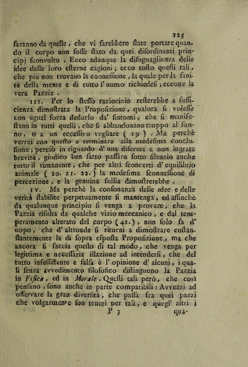 Il* faranno da quelle , che vi farebbero fiate portate quan¬ do il corpo non folle fiato da quei difordinanti priii- cipj fconvolto . Ecco adunque la difuguaglianza delle idee dalle loro efterne cagioni -, ecco tofto quelli tali, che più non trovano la conneiiione , la quale per la fani- tà della mente e di tutto l’uomo riehiedefi i eccone la vera Pazzia . in. Per lo fteflo raziocinio refterebbe a fuffi- cienza dimoftrata la Propofizione , qualora li volefie con ugual forza dedurlo da’ fintomi, che fi manife- ftano in tutti quelli, che fi abbandonano troppo al fon- no, o a un ecceffivo vegliare ( 19 ) • Ma perchè verrei con quello a terminare alla medefima conci u- fione; perciò in riguardo dJ una difcreta e non ingrata brevità , giudico ben fatto paliate fotto filenzio anche tutto il rimanente , che per altri fconcerti d’ equilibrio animale ( zq. ii> 22.) la medefima fconneffione di percezione , e la genuina follia dimofirerebhe . 1 v. Ma perchè la confonanza delle idee e delle verità ftabilite perpetuamente fi mantenga, ed affinchè da qualunque principio fi venga a provare, che la Pazzia rifulta da qualche vizio meccanico, e dal tem¬ peramento alterato del corpo (41.) , non loia fa à9 uopo, che d’ altronde fi ritorni a dimoftrare cofian- ftantemente la di fopra efpofta Propofizione, ma che ancora fi faccia quello di tal modo , che venga per legittima e ne cellaria illazione ad intenderli, che del tutto infuffiftente e falfa è P opinione d’ alcuni, i qua¬ li fenza avvedimento filofofico diftinguono la Pazzia in Fifies > ed in Morale . Quelli tali però * che così penfano , fono anche in parte compatibili : Avvezzi ad offervare la gran diverfità , che palla fra quei pazzi che volgarmente fon tenuti per tali, e quegl’ altri i fi qna-