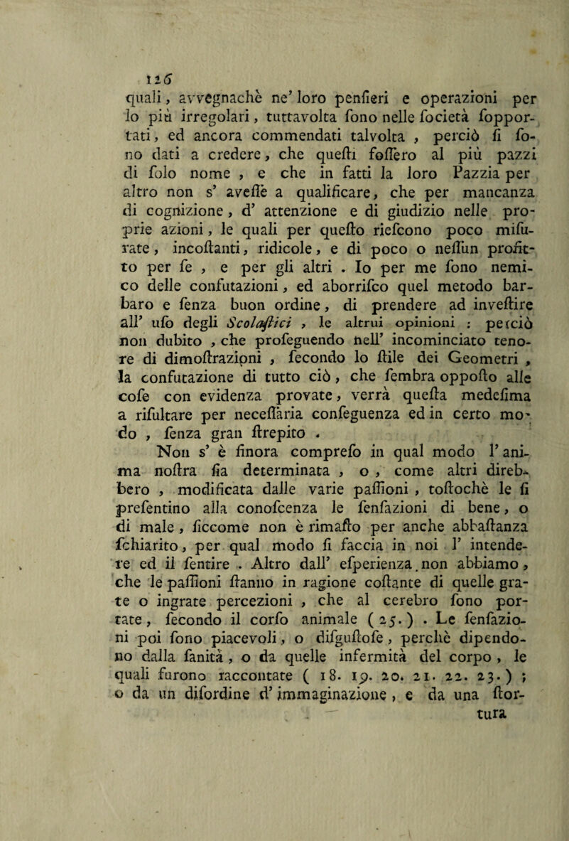 ìi6 quali, avvegnaché ne’ loro penfieri e operazioni per lo più irregolari, tuttavolta fono nelle focietà foppor- tati, ed ancora commendati talvolta , perciò fi fo¬ no dati a credere, che quelli fodero al più pazzi di folo nome , e che in fatti la loro Pazzia per altro non s’ avertè a qualificare, che per mancanza di cognizione, d’ attenzione e di giudizio nelle pro¬ prie azioni, le quali per quello riefcono poco mifu- rate, incollanti, ridicole, e di poco o nefliin profe¬ to per fe , e per gli altri . Io per me fono nemi¬ co delle confutazioni, ed aborrifco quel metodo bar¬ baro e fenza buon ordine, di prendere ad invertire a IP ufo degli Scolaftici , le altrui opinioni ; perciò non dubito , che profeguendo nell’ incominciato teno¬ re di dimoftrazipni , fecondo lo ftile dei Geometri , la confutazione di tutto ciò, che fembra oppofto alle cofe con evidenza provate, verrà quella medefima a rifultare per neceflària confeguenza ed in certo mo' do , lènza gran ftrepito - Non s’ è finora comprefo in qual modo V ani¬ ma noftra fia determinata , o , come altri direb¬ bero , modificata dalle varie paffioni , toftochè le fi prefentino alla conofcenza le fenfazioni di bene, o di male, ficcome non è rimafto per anche abbartanza fchiarito, per qual modo fi faccia in noi Y intende¬ re ed il fentire . Altro dall’ efperienza. non abbiamo, che le paffioni Hanno in ragione collante di quelle gra¬ te o ingrate percezioni , che al cerebro fono por¬ tate, fecondo il corfo animale (2,5.) . Le fenfazio¬ ni poi fono piacevoli, o difgufìofe, perchè dipendo¬ no dalla fanità , o da quelle infermità del corpo , le quali furono raccontate ( 18. ip. 20» 21. 22. 23.) ; o da un difordine d’immaginazione > e da una rtor- . — tura