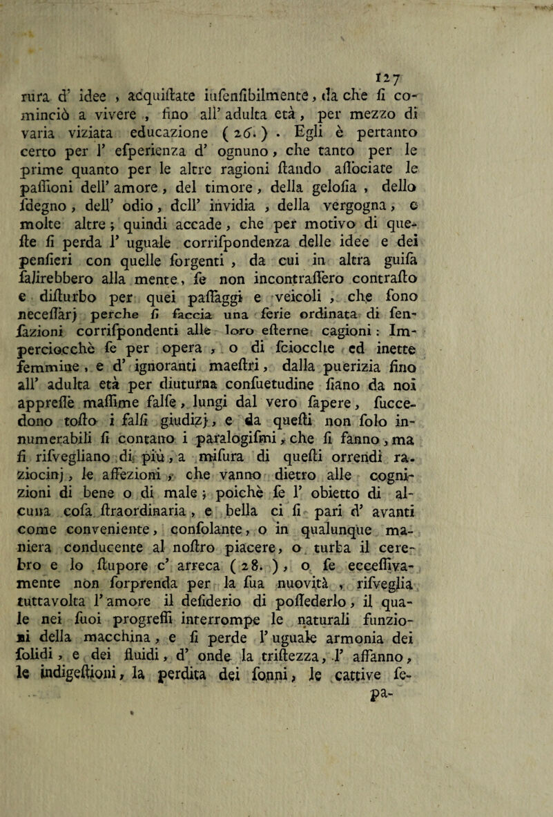 rura cT idee » acquietate iufenfibilmente, da che fi co¬ minciò a vivere , fino ali’ adulta età, per mezzo di varia viziata educazione ( 2Ò. ) . Egli è pertanto certo per Y efperienza d’ ognuno , che tanto per le prime quanto per le altre ragioni fiando aflòciate le paffioni dell’ amore, del timore, della gelofia , della faegno , dell’ odio, dell’ invidia , della vergogna, e molte altre ; quindi accade, che per motivo di que¬ lle fi perda Y uguale corrifpondenza delle idee e dei penfieri con quelle forgenti , da cui in altra guilà fajirebbero alla mente, fe non incontraffero contrailo e dillurbo per quei paflaggi e veicoli , che fono necefiàr) perche Ìì faccia una ferie ordinata di fen- iàzioni corrifpondenti alle loro efterne cagioni : Im¬ perciocché fe per opera , 0 di fciocche ed inette femmine , e d’ ignoranti maeflri, dalla puerizia fino all’ adulta età per diuturna confuetudine fiano da noi appreflè maffime falfe, lungi dal vero fapere, fucce- dono tollo i falli giudi?} , e da quelli non folo in¬ numerabili fi contano i paralogifmi, che fi fanno, ma fi rifvegliano di, più, a mifura di quelli orrendi ra. ziocinj, le affezioni > che vanno dietro alle cogni¬ zioni di bene o di male ; poiché fe Y obietto di al¬ cuna eofa ftraordinaria , e bella ci fi pari d’ avanti come conveniente, confidante, o in qualunque ma¬ niera conducente al noftro piacere, o turba il cele¬ bro e lo , llupore c’ arreca (28.), o fe ecceffiva- mente non forprenda per la fua nuovità , rifveglia tuttavolta F amore il defiderio di poflederlo, il qua¬ le nei fuoi progreffi interrompe le naturali funzio¬ ni della macchina, e fi perde Y uguale armonia dei folidi, e dei fluidi, d’ onde la triftezza, Y affanno, le indigeftioni, la perdita dei fornii > le cattive fe- pa-
