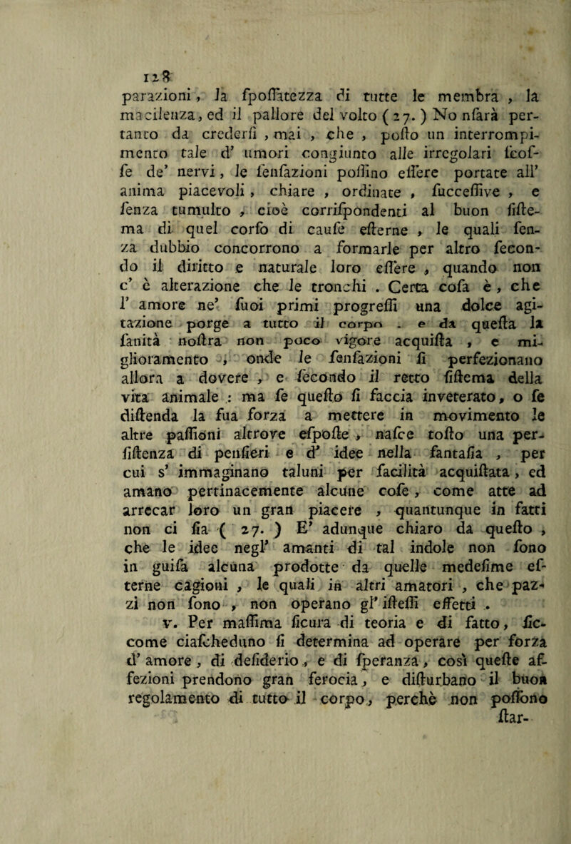 parazioni, Ja fp oliate zza di tutte le membra , la macilenza, ed il pallore del volto ( 27. ) No nfarà per¬ tanto da crederli , mai , che , pollo un interrompi- menco tale d’ umori congiunto alle irregolari (cof¬ fe de’ nervi, le (dilazioni pollino elfere portate all’ anima piacevoli , chiare , ordinate , fuccefiive , e lenza tumulto , cioè corrifpondenti al buon lille- ma di quel corfo di caufe ellerne > le quali fen- za dubbio concorrono a formarle per altro fecon¬ do il diritto e naturale loro edere , quando non c è alterazione che le tronchi . Certa cofa è , che f amore ne’ fuoi primi progredì una dolce agi¬ tazione porge a tutto i] corpo . e da quella la fanità nodra non poco vigore acquifìa , c mi¬ glioramento , onde le fienfazioni fi perfezionano allora a dovere , e fecondo il retto fiftema della vita animale : ma fe quedo fi faccia inveterato, o fe diflenda la fua forza a mettere in movimento le altre padiòni altrove cipolle > nalce todo una per- fiftenza di penfieri e d* idee nella fantafia , per cui s’ immaginano taluni per facilità acquiflata, ed amano pertinacemente alcune cofe, come atte ad arrecar loro un gran piacere , quantunque in fatti non ci fia (27. ) E* adunque chiaro da quedo , che le idee negl’ amanti di tal indole non fono in guifa alcuna prodotte da quelle medefime ef terne cagioni , le quali in altri amatori , che paz* zi non fono , non operano gl'ideili effetti . v. Per madima ficura -di teoria e di fatto, ile- come ciafcheduno fi determina ad operare per forza d’amore, di Gelide rio-, e di fperanza, cosi quede af¬ fezioni prendono gran ferocia, e didurbano il buon regolamento di tutto il corpo, perchè non podòno dar-