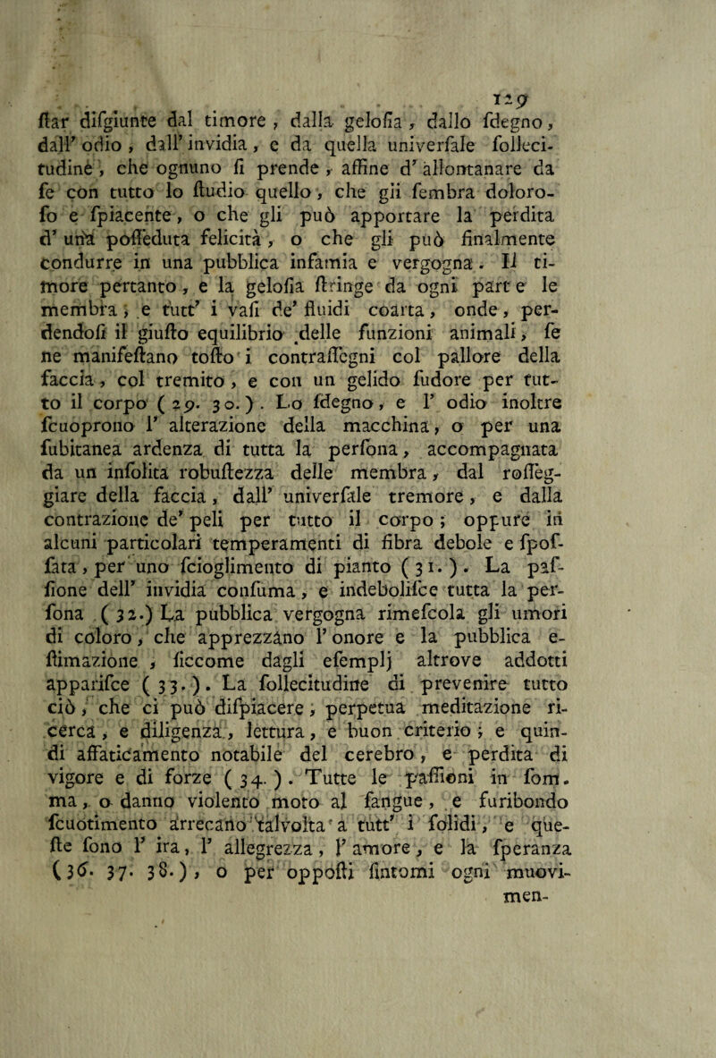 « . • . • * rl9 flar difgiunte dal timore, dalla gelofia , dallo fdegno, dall7 odio , dall’ invidia , e da quella univerfale folleci- tudine , che ognuno fi prende , affine d7 allontanare da fe con tutto lo Audio quello , che gii fembra doloro- fo e fpiacente > o che gli può apportare la perdita d7 urte poffeduta felicità v o che gli può finalmente condurre in una pubblica infamia e vergogna. Il ti¬ more pertanto, e la. gelofia flànge da ogni part e le membra, e tutt7 i vafi de7 fluidi coarta, onde * per¬ dendoli il giufto equilibrio .delle funzioni animali , fe ne manifeftano tolto i contraiTcgni col pallore della faccia , col tremito , e con un gelido fudore per tut¬ to il corpo (2p. 30.). Lo Idegno, e l7 odio inoltre fcuoprono l7 alterazione della macchina, o per una fubitanea ardenza di tutta la perfona, accompagnata da un inlblita robuftezza delle membra, dal roflèg- giare della faccia, dall7 univerfale tremore, e dalla contrazione de7 peli per tutto il corpo ; oppure iri alcuni particolari temperamenti di fibra debole e fpof- fata , per uno fcioglimento di pianto ( 31. ) . La paf- fione dell7 invidia coiifuma, e indebolifce tutta la per¬ fona ( 32.) La pubblica vergogna rimefcola gli umori di coloro, che apprezzano l7 onore e la pubblica e- flimaziòiie , ficcome dagli efemplj altrove addotti apparifce (33.). La follecitudine di prevenire tutto ciò i che ci può difpiacere, perpetua meditazione ri¬ cerca , e diligenza , lettura, e buon criterio ; e quin¬ di affaticamento notabile del cerebro, e perdita di vigore e di forze (34.). Tutte le paffieni in foni, ma, a danno violento moto al fangue , e furibondo fcuotimento arrecano talvolta a tutt7 i folidi, e que¬ lle fono Y ira, l7 allegrezza, l7 amore, e la fperanza (3#* 37* 38*) > o per oppofti fintomi ogni muovi- men-