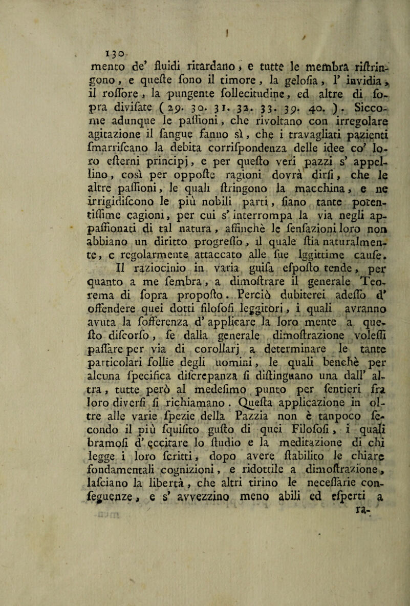 13° mento de’ fluidi ritardano) e tutte le membra riArin- gono, e quelle fono il timore, la gelofia, F invidia > il roflbre , la pungente follecitudine, ed altre di fo- pra divifate ( 29. 30. 31. 32. 33. 39. 40. ). Sicco¬ me adunque le paiìioni, che rivoltano con irregolare agitazione il fangue fanno sì, che i travagliati pazienti fmarrifcano la debita corrilpondenza delle idee co’ lo¬ ro efterni principi, e per quello veri pazzi s’ appel¬ lino , così per oppolle ragioni dovrà dirli, che le altre paffioni, le quali Itringono la macchina> e ne irrigidifcono le più nobili parti, fiano tante poten- tiflìme cagioni, per cui s’interrompa la via negli ap- paffionati di tal natura, affinchè le fenfazioni loro non abbiano un diritto progreflò, il quale Aia naturalmen¬ te, c regolarmente attaccato alle lue lggittime caufe. Il raziocinio in varia guifa efpoAo tende, per quanto a me fembra, a dimollrare il generale Teo¬ rema di fopra propoflo. Perciò dubiterei adeffo d* offendere quei dotti filofofi leggitori, i quali avranno avuta la fofferenza d* applicare la loro mente a que¬ llo difcorfo, fe dalla generale dìmoftrazione voleffi paffare per via di cor oliar j a determinare le tante particolari follie degli uomini, le quali benché per alcuna Ipecifica dilcrcpanza fi diftinguano una dall’ al¬ tra, tutte però al medefimo punto per fentieri fra loro divedi fi richiamano . Quella applicazione in ol¬ tre alle varie fpezie della Pazzia non è tanpoco fe¬ condo il più fquifito gullo di quei Filofofi, i quali bramofi eccitare lo Audio e la meditazione di chi legge i loro fcritti, dopo avere Aabilico le ciliare fondamentali cognizioni, e ridottile a dimoftrazione, lafciano la libertà, che altri tirino le neceflàrie con- feguenze, e s’ avvezzino meno abili ed elperti a ra- /