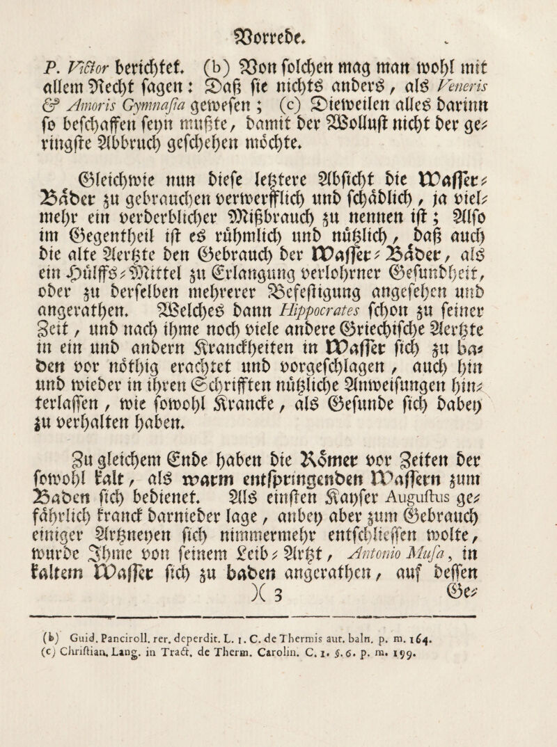 p. viftor beridjfef. (b) 23on folchen mag man wohl mit allem 9led)t fagen: 2)aß fte nid)td anberd, ald Voneris & Amoris Gymnaßa gemefen ; (c) 2)ietbetlett alle0 barinn fo befchaffett fet?n nutzte, bannt ber SBollnfi nicht ber ge* vtugfre 2lb brach gefcheljen mochte, ©leichmie mm btefe letztere Slbficbt bie YCaffet f Baber p gebrauchen bermerfflid) nnb fdjablid), ja vielt mehr ettt t>erberblicf>er SÜJlihbrauch p nennen ift; Sllfo im ©egenthetl i(t ed ruhmlid) unb nu^lid) , ba{? and) bie alte 3ler6te ben ©ebraucb ber Waffet f Baber, aid ein Jbülffd ? Mittel p €rlangung berlohrner ©efunbljeit, ober p berfelben mehrerer S3efefligung angefehen unb angerathen. 2öeld)ed bann Hippocrates fd)on p feiner Seit, tmb nad) pme noch biele anbere ©ried)ifd)e 3(ert3te in ein nnb anbern Wandbetten in tBafTer ftd) p bat bett bor nbft)tg erachtet nnb borgefchlagen , and) hin nnb mteber in ihren @d)rifften mt|lid)e Slnmeifungen tjiiu terlajfen, mte fomchl brande, ald ©efunbe ftch habet) p berhaltett haben. Su gleichem €nbe haben bie Korner ber Setten ber fomohl Halt, ald voatm entjprmgenbeit JPafFern pttt Baben fiel) bebtenet. 2lld eittjlen Äat)fer Auguftus ge; fahrlich frattd barnieber läge, anbet) aber pm ©ebranch einiger 9lr$net)en ftch nimmermehr entfd>liejfen molte, mürbe 3bme bon feinem £ctb t 5lr|t, Antonio Mufa, in Haltern £Paj]et ftch p haben angcrathen / anf beffen X 3 ■ ■■■ ——fmmmmmmmmmmmrn .- ■ ----► — 1 1 — (b) Guid. Panciroll. rer. deperdit. L. 1. C. de Thermis aut. baln. p. m. 164. (c) Chriftian, Lang. in Trad. de Therm. Carolin. C. z. §. <s. p. ni. 199.