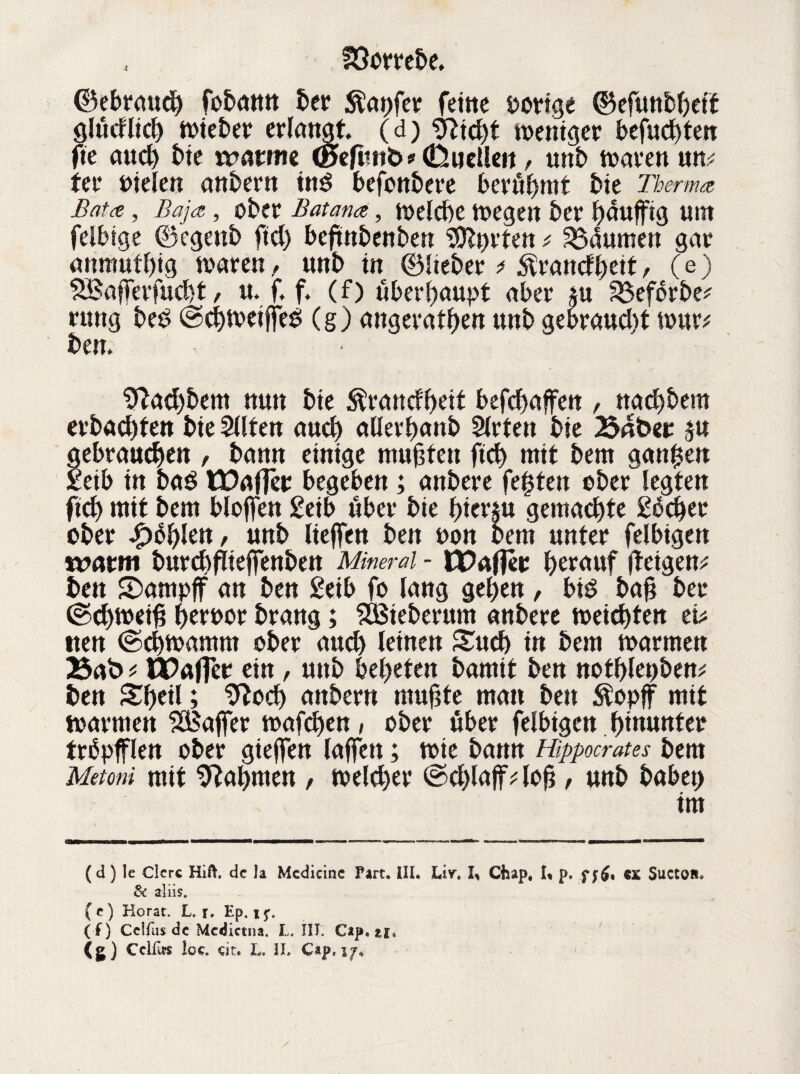 ©ebrauch fobann ber tapfer feine vorige ©efunbbeff glucflicb n>teJ?er erlangt (d) 'bRtcbt weniger befugten fte auch bie rrattne (Befitnb* (Duellen , unb waren um ter oielen anbern tn$ befonbere benimmt bie Thermo, Batet, Baja, ober Bat and, welche wegen ber bauffig um feibige ©egenb fiel) beftnbenben Sorten * Daumen gar anmutbtg waren, unb in ©lieber * ^ranefbett, (e) SBajferfucbt, u. f. f, (f) überhaupt aber $u S&eförbe^ rung be£ ©cbweifjes! (g) angeratben unb gebraust war* ben. Sftacbbem nun bte $rancfbeit befd>affen , naebbera erbauten bte Sllten auch allerbanb Slrten bie Baber ju gebrauten , bann einige muhten ftcb mit bem ganzen xeib in ba$ CDa|]cr begeben; anbere festen ober legten ftcb mit bem Hoffen £eib äber bie hierzu gemachte gbeber ober Jpüfykn, unb liejfen ben t>on bem unter felbigen n?atm burcbflieffenben Mineral - IPafjer herauf (teigen* ben ©ampjf an ben £eib fo lang geben , biö bah ber ©d)weih beroor brang; SBieberum anbere weichten ei* »ten ©cbwamm ober auch leinen Such in bem warmen 23ab t tüaffer ein , unb bebeten bamit ben notblet)ben* ben Sbeil; 9tocb attbern muhte man ben Äopff mit warmen Gaffer wafdjen, ober über felbigen hinunter trbpfflen ober giejfen lajfen; wie bann Hippocrates bem Metoni mit bahnten , welcher ©cblaffVloh t unb babet) im (d) le Clcrc Hift. de Ja Mcdicinc Part. III, Liv. I, Chap, I, p. ff$t ex SuctOH* & aliis. ( e ) Korat. L, r. Ep. ijt ( f) Cclfus de Mcdictna. L. III. Cap. zi* <s) Cclfus Ige. eit, L. II, Cap, 17*