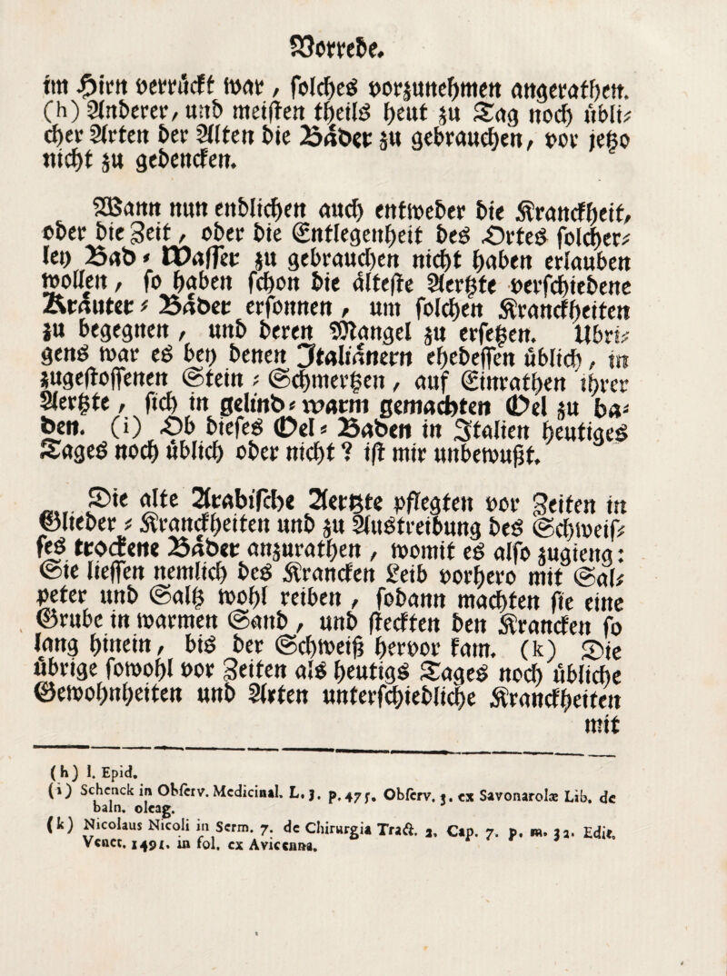 tm #irn perriidt Wat, folcbeö poräunebmen angerafbeft. (h) Anbeter, mtb meinen tbeilS beut ju Sag nod) ttblt? c^ev Arten ber Alten £>te Baöct ä« gebrauten, por tefco nicht $u gebenden. SBamt nun ctt&Iic^en and) entweber bie Wandbett, ober bie Seit, ober bie (Entlegenheit beS £)rteS folcber; lei) Ba& * Waffe? ju gebraud)en nicht ^>abcn erlauben wollen , fo fabelt febon bie alteffe Aer$te perfebiebene Krautet * Baöet erfonnen , um folgen Ärancfbeiten ju begegnen , unb beren Mangel $u erfef en. Ubvti gend war eS bet) benen Jtoliamm ebebeffen üblich, m jugeftojfenen (Stein ; (Schmerlen, auf (Einratben ihrer wvfyte , fid> in gelätb«wann gemachten (Del *u ba* ben. (i) £)b biefeS 0el * Baben in Italien heutige^ Saged noch üblich ober nicht ? ifl mir unbewußt mt. S>« dtt Atabtfcbe Aerßte pflegten por Beiten in ©Iteber * Wandbetten unb ju Austreibung beS (Sd)Weij> feS. trodene Batw anjuratben , womit es alfo jugieng: @te helfen nemltd) beS Wanden £eib porbero mit @att peter unb (Sal| wobl reiben , fobann machten fie eine , (Stube in warmen <Sanb , unb (tedten ben Wanden fo lang hinein, bis ber (Schweiß berpor fam. (k) £>je übrige fomobl Por Beiten als beutigS SageS noch übliche ©ewobnbeiten unb Arten unterfebiebhebe Wandbeiten mit ( h) 1. Epid. (i) Schcnck in Okicrv. McdicintL L, j. p, 477, Obfcrv. *. ex Savonarolce Lib. de baln. oleag. (k) Nicolaus Nicoli mScrm. 7. de Chirurgie Traft, 3, Cap. 7. p. »». 23. Edif, Vcnet. 149X. mfol. cx Aviccniw.