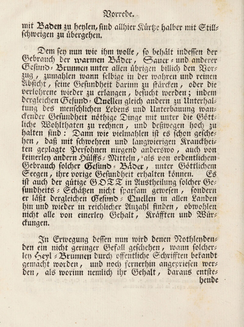 iwt Babe» j« fielen, fmb allster <nür|e falber mit (Still; fehwetgett ju übergehen, ^ Sem feg ttutt wte thm wolle, fo behält mbeffett 5er (gebrauch 5er warmen Bnbcr, 0auer * unb anberer ©cfunb? Brunnen unter allen übrigen biliicl) 5en SQor? , jumahleu mann felbige in 5er magren unb reinen Sibftcf)t / feine ©efunbheit barittu ju f «refen, ober 5ie £>eriot)rene wieber §n erlangen, befnebt werben; inbem bergleicbeu(?5efüttb> (Duellen gleich anbern ju ttnterhal? fung bed mettfchlicheu gebend tmb Unferbauung man? deuber ©efunbheit nbthige Singe mit unter bie ©ett? liehe 5Boi)lt()aten $u regnen, unb beftmegen f>oct> $u galten finb : Sann wie nielmahlen tff ed fchon gefche? hen, ba§ mit fchmehren nnb langwierigen Ärancfhei? ten geplagte ^erfohnen nirgenb anberdmo, auch non keinerlei) anbern f)ülffd? Mitteln, ‘ald non orbentltchem ©ebrauch folcher (Sefunb * B^ber, unter ©üttlichem (Seegen, ihre notige ©eftmbheit erhalten fonnen. (iß tfi auch her gütige ©43SS in 2ludt()eilung folcher ©e? funbheitd ? ©Chanen nicht fparfam gemefen , fonbern er Iaht bergletchen Ö5efltnb ? (Duellen in allen ganben hin unb mieber in reichlicher Sliijahl fmben, obmohlen nicht alle ton einerlei ©ehalt/ Graften unb 2Bür; cfungem Sn ©rmegung beffen nun wirb betten %lotl)ki)be\v bett ein nicht geringer ©efall gefchehett, mann folcher? leg Aeyl ? Brunnen burd) öffentliche (Schriften befanbt gemacht worben, unb noch fernerhin angeptiefen wer? ben / ald worin« nemlich il)t ©ehalt / baraud entfte? henbe