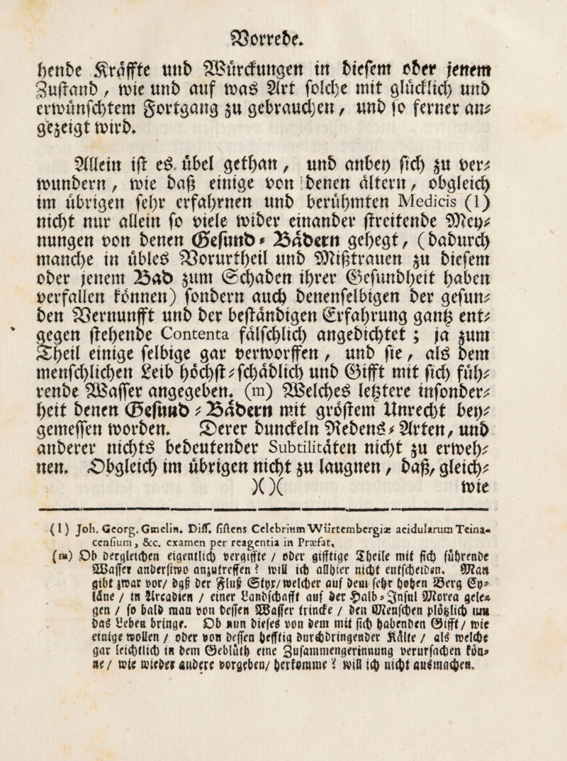 hortete. heute ^raffte uttt) S&ürctmtgen in tiefem eter fettem gujfant , toie mit auf waß 5lrt fotetje mit glücfltch unt ertminfehtem gottgang $u gebrauchen, unt fo ferner am gezeigt tritt* Allein ijt eß. übel gefhan, unt anbei) fid) oer* muntern, tote tafi einige reit tenen altern, obgleich) im übrigen fel)t erfahrnen unt berühmten Medicis (0 nicht nur allein fo oiele miter einanter jtreitente nungen oon tenen <£>efuttb* Bafcem gehegt, (taturd) mand)e in übleö 33orurtf)eil unt tJtiftranen ju tiefem oter jenem Bab jurn ©chaten ihrer ©efuntfjeit haben oerfallen tonnen) fontern auch tenenfelbigen ter gefum ten Vernunft unt ter bejtanttgen (Erfahrung gan£ ent* gegen (tehente Contenta falfchlid) angetichtet; ja pm Sheil einige felbtge gar oertoorffen , unt fie, alö tem menschlichen 2eib höchfbfchatlich unt ©tjft mit fid) füh* rente UBaffer angegeben, (m) Welches leitete infonter; heit tenen d5eftmb ; Bnberit mit großem ttnredjt bei)* gemejfen toorten. 5)erer tunet ein sietem? * Wirten, unt anterer nichts beteufenter Subtilitüten nicht ju ertoeh* nen. Obgleich im übrigen nicht ju laugnen, haß, gleich* XX toie in i ii ... tmrnmmmmtmmm mrntmmmmmmm m ' 1 - ' ■ in ■■ uw—mwmw« u 111 — m imu (1) Joh. Georg. Gtnelin. DilT. fiflens Celcbrinm Wiirtcmbcrgiae acidukrum Teina« cenfium, &c. examen per reagentia in Prasfat, (») £)b berqleufcen etgentltct) aergiffte / aber gifftige Sbcile mit ftcf> fu&renbe SBajfe? anberfiwo anjufreffen ? wiö ifb allster m$t enffcbetDen, ffllan gibt jwar oor/ bgg ber glu§ ©tyr/weUber auf bem fe$r 6#&en 55er§ läne / in fclrcabien / einer Canbfcbafff auf ber £>alb*3njnl 9J2orea gele* gen / fo halb mau aon beffen SEBaffer frinefe / ben fiJienfeben p(o$Iict> um baö £ebes bringe. Ob nun biefeä aon bem mU ftcfc fcabenben ©ifff/ n>ie einige wollen / ober aoit beflen befffig burAbringenber Stalle / a($ raele&e gar leid)llid) in bem 0eb!uti) eine Sufammengertnnung oerurfacbm foa* ne/ wie wiebermibere wseben/ berfomme 'i will nic&t auämatye*»
