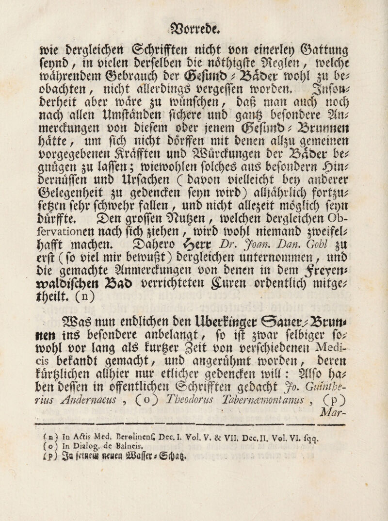 n>te bergletcheit ©cgrtfften nicf>t yon einerlei) Gattung fet>it£>, in fielen t)erfelbeit bte nütgigfre Regien, welche wahrenbesn Gebrauch ber Gefimb ; Baber wol)l p be; obaegten, nicht allerbingd yergeffen worben. 3nfo*k bereit aber wäre p wüttfehen, bafs man auch noch nach allen Umjtänben fiebere unb gang befonbere %m nterdungen yon biefem ober jenem Geflwb ; Brmtiien batte, um ftd) nicht borffen mit besten allp gemeinen yorgegebenen Graften unb SBürdungen ber Bäbet* btt gnügen p lajfen; wiewohlen folcged auö befonbern $int bemühen unb Urfacgen ( bayott uielleicht bei) mtberer Gelegenheit p gebenden fet)it wirb) alljährlich fortp; fegen fel)r fegwegr fallen, unb nicht allezeit möglich fetjtt bürffte. 5)en grojfen ‘üftugen, welchen begleichen Ob- fervationen nach ftch siegen, wirb wohl niemanb Zweifel? gafft machen. £Dagero Dr. Joan. Dan. Gobi P erft (fo yiel mir bewufjt) bergletchen unternommen, unb bte gemachte Slnmerdungest yon betten in bem $teym» tvalöt'fdhen Bat) yerriegteteu guten orbentlicg mitge; theilt (n) 2Bad nun enblichen ben Ubetfittgeu 0>auer.; Brun* mit tnd befonberc anbelangt, fo ijt p>ar felbiger fo; wohl yor lang ald furger Seit yen yerfchiebenen Medi- cis befanbt gemacht/ unb angerühmt worbest/ bereu fürglichen allster nur etlicher gebenden will: SUfo ha; ben bejfen in öffentlichen ©Triften gebacht Jo. Guinthe- rius Andernacus , Co) Theodoras Taberncemontanus , Cp) '* ' Mar- r X '• in) Tq A&is Med. Berolinen^ Dec.I. Vol. V. & VII» Dec.II. V©1. VI. fqq, fo) In Dialog, de Balneis. Cp) 3s tKueu Sßaffo * ©ebag.