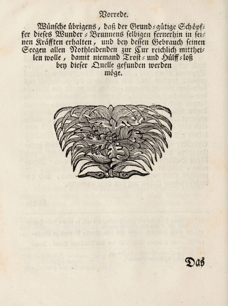 SSSnnfcbe übrigens, baf? bet* ©runb; gütige ©d)opf; fer biefeS fHStmber ^ SSvunnenS felbigcn fernerhin in fei; iten ^rafften erJjatfett, twb bet) beffen ©ebeaud) feinen ©eegett allen Sftotbleibenben juv §.m reicblid) ntttfyiv len ft>eüe, bamit niemanb Sroft; unb .£>ülff;lofj bet) biefet £tueöe gefunben tnevben möge»