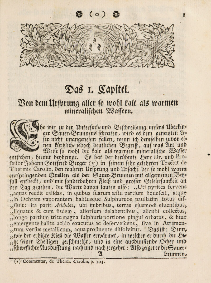 Das i. Saplttl 53ott t>em Urfpruttö aüer fo faft als ivarmm mwevalifchen Gaffern. he wir ju bet Unterfucf>unb SSefcbreibung unferö Ubcrfi«# ger 0auer*Q3runnenfi fcbreitert/ wirb eö bem geneigten £e<= fer nicht unangenehm fallen, wenn ich bemfelben jutwr ei« nen fünjlicij* (ebocb Deutlichen begriff, auf waö 2lrt unb SSSeife fo wohl Die fall alö warmen ntineralifche SSBaffec entftehen, l>iemit bepbringe. 0.$ I>ai ber berühmte dbert Dr. unb Pra- feffor Johann ©ottfrieb 55erger (v) in feinem fel>r gelehrten Traftat de Thermis Carolin, ben wahren Urfprung unb Urfache ber fo webl vvarm entfpringenben (Duellen alö ber Sauer* örmtnen mit allgemeinen £5ep# fall entbeeft, unb mit fonberbabteti Stuf unb greifet ©clcbrfamfett an ben $ag gegeben, bie SBorte babon lauten alfo: „Uti pyrites fervens „aquas reddit calidas, in quibus fuarum a;ftu partium liquefcit, atque „in Ocliram vaporantem halitusque Sulphureos paullatim totus dif- „fluit: ita parit Acidulas, ubi imbribus, terras ejusmodi eluentibus, „liquatus & cum iisdem , aliorfum delabentibus, alicubi collcctus, „longo partium tritumagna fulphurisportione pingui orbatus, & hinc „emergente halitu acido exacutus ac defervefeens, live in Atramen- „tum verfus metallicum, aqua profluente dilTolvitur. 5£)eWifl: SDenn, „wie ber erbitte 3?ie|j bie SBaffer erwärmet / in welcher er bureb bie „be feiner ^heiligen jetfdbmel^t, unb in eine auöbunfienbe öcbet unb „fchwefichteSlugbufftung nachunb nach sergebet: 2Jlfo jeiget er bieSauer# 21 brutinen. (y) Commentar, de Therm, Carolin« p, 103,