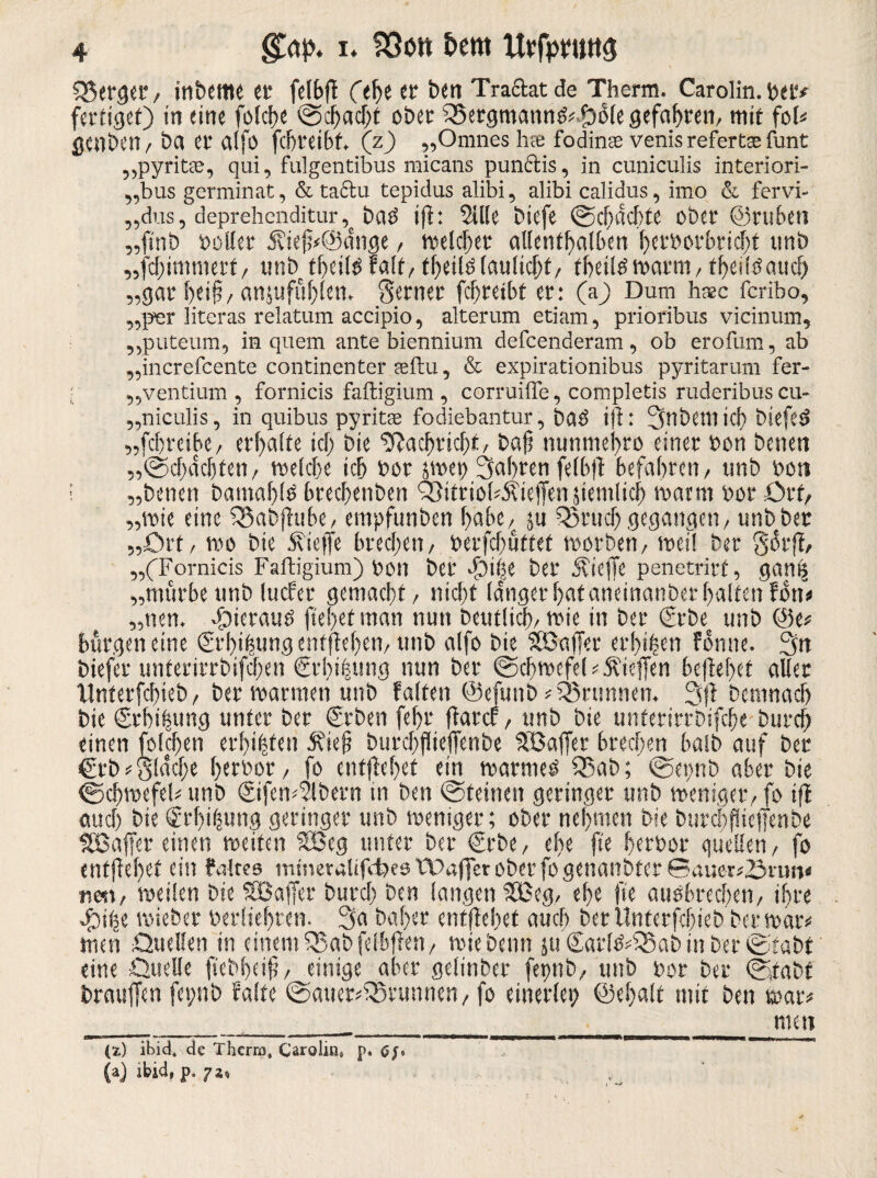 S3$<rger / interne et* fejbft Cehe er t»en Traftat de Therm. Carolin, bet* fertiget) in eine folche Schacht ober Bergmanns?* Dole gefahren, mit fol* gcnben? bet er alfo febteibt, (z) „Omnes hee fo'dins venis refertas funt „pyritse, qui, fulgentibus micans punctis, in cuniculis interiori- „bus germinat, & Caciu tepidus alibi, alibi calidus, imo & fervi- ,,dus, deprehenditur, baö iji: Sille biefe (Schachte ober ©ruhen „fittb Poller 5?ieh<@dnge ? welcher allenthalben herborbricht tmb „fchimmert/ unb theilöFalt? tf>eilölaulichf/ theiiswarm? theiißaucf) „gar hei§/anjufuhlen. ferner fcjjtetbf er: (a) Dum haec feribo, „per literas relatum accipio, alterum etiam, prioribus vicinum, ,,puteum, in quem ante biennium defeenderam, ob erofum, ab „increfcente continenter ceftu, & expirationibus pyritarum fer- •' „ventium , fornicis faftigium, comiiffe, completis ruderibus cu- „niculis, in quibus pyritse fodiebantur, baö iji: 3nbetntcf) tiefes? „fchteibe? erhalte ich bie Nachricht/ bafs nunmehro einer ton besten „•Schächten? welche ich bor srnet) fahren fe(b|t befahren? tmb bon I „betten bamaljls brechenden 33itrio(*5?ie|fen jtentlich warm bor Ort, „wie eine Q3abjlube, empfunben habe? ju SSrucf» gegangen? unb bet „Ort? wo bie Äieffe brechen? berfchuttet worben? weil ber gorji, „CFornicis Faftigium) bon ber ^)i|e ber ÄicjTe penetrirf, gattis „mürbe unb lucFet gemacht? nicht langer hat aneinanber halten Fon* „nen. 4bierauö flehet man nun beutüch? wie in ber €rbe_ unb ©e* bürgen eine ©rhifcung entfielen? ttnb alfo bie SSSafier erhißen forme. 3n biefer unterirrbifchen €rbt|ung nun ber (Schwefel * Äieffen beflef>et aller Unterfchieb ? bet warmen unb Falten ©efuttb Brunnen. 3fi bemnach bie @rhth««g unter ber ©eben fcl>r fiarcf ? unb bie unterirrbifche burch einen fo leiten erbeten Äiefj burchflieffenbe Sßafier brechen halb auf ber €rb flache bcr»or ? fo entfielet ein warmes Q5ab; <Set>nb aber bie (Schwefel* unb €ifen*Slbern in ben (Steinen geringer unb weniger? fo ifl auch bie ®rf)ihung geringer unb weniger; ober nehmen bie burchflieffenbe Sßaffer einen weiten SBeg unter ber €rbe? ehe fte herbor quellen? fo entjiehet ein faltee mmeralifcfeee.tPaffer ober fo genanbter 0auer*,Snm< n«t? weilen bie SBaffet burch ben langen SBeg? ehe fte ausbrechen? ihre J)ihe wieber berliehten. 3a baher entjiehet auch ber Unterfchieb ber war* men Quellen in einem QSabfelbfien? wie beim ju <£arl$*35ab in ber (Stabt eine Quelle jtebfjeifj? einige aber gelinber fettttb? unb bot ber @,tabt brauffen fepnb Falte (Sauerbrunnen? fo einerlei; ©ehalt mit ben war* ntett (i) ibid. de Therm, Carolin» p* Gf» (a) jbid, p. 72«