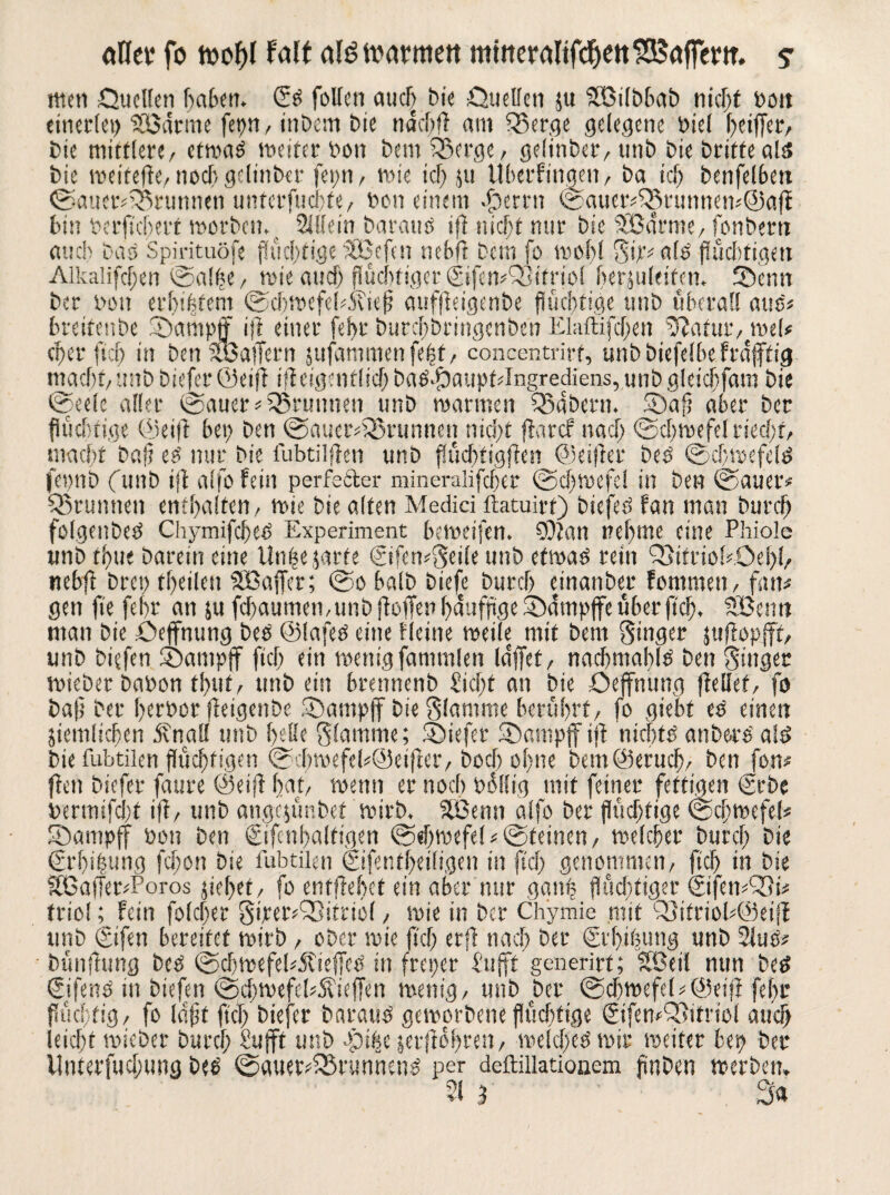 aHer fo wof)( falf alt? warmen mmeralifdjettGaffern, ? men Quellen haben. <5s fotten auch bie Quellen zu SSBilbbab nicht Pott einerlei) SCßdrme fei)« / inbem bie ndchft am Q5er,qe gelegene biel hoffet, bie mittlere/ etmaö weiter Dem bem £>erge, gelinber, unb bie britfeals bie weiteffe, noch gelinber feint / wie ich 5U Uberfmgen, ba ich benfelben ©auct*£&runnen untcrfucbte, feon einem ©errtt ©aucr48nmneti*©afl hin berficherf worben. Mein barattS iff nicht nur bie SCßarme, fonberti auch bas Spirituöfe flüchtige Stßefcn nebft bem fo wohl Sff^als flüchtigen Alkalifchen ©alle/ wie auch fluchtiger©femQJtfriol herjuleifen. Senn ber bott erhibtem ©cbwcfebÄief aufffeigenbe flüchtige unb überall aus* breifettbe Sa mp ff iff einer fe!>r burchbringenben Elaftifd;en ;Jiatur, wel* eher ftch in ben SL'oajTern jufammenfefst, concentrirf, unbbiefelbe frdfftig macht, unb biefer (ikiff iffeig?titlid)baSSaupMngrediens,unbgleichfara bie ©eele aller ©auer* Brunnen unb warmen SBabern. Sah aber ber femtb (unb iff aifo fein perfetler mineralifcher ©d;wefe! in ben ©auer* Q5runnett enthalten, wie bie alten Medici ftatuirf) biefes fan man burch folgenbeS ChymifcheS Experiment beweifen. SOian nehme eine Phiole unb thue barein eine Un|e jarte ©fen^eile unb etwas rein SitriobOehh nebft brep fheilen Gaffer; ©o halb biefe burcf) einanber fommen, fan# gen fie fehr an 51t fcf>aumen,unb [füllen häufige Sdmpffcüberficb, SBentt man bie Qeffnung bes ©lafes eine Heine weile mit bem Singer jttffopfff, unb biefen Sampff fiel) ein wenig famtnlen laffet, nachmahls ben Singer wieber babon thuf/ unb ein brennenb Sicht an bie Qeffnung (teilet, fo baff ber herbor ffeigenbe Sampff bie Stamme berührt/ fo giebt es einen ziemlichen dvnall unb helle Slennme; Siefer Sampff iff nichts anbe-rs’ a!s> bie fubtilen flüchtigen ©d;wefel#@eiffer, bod) offne bemökrueff, ben fon# fielt biefer faure ©eiff hat, wenn er noch büllig mit feiner fettigen ©be bermifcl)f iff, unb angqünbet wirb, äßenn alfo ber flüchtige ©cffwefel« Sampff bon ben ©fetthaltigen ©effwefel* ©feinen, welcher burcf; bie €rht|ung fcl;on bie fubtilen ©fentffeiligen in fiel; genontmen, fiel) in bie ÄßaffetvPoros ziehet, fo entliehet ein aber nur ganp flüchtiger ©femQSt# triol; fein folcffer SwerQffitaöl, wie in ber Chymie mit Q}itriol*@eiff unb ©fen bereifet wirb, ober wie ffdj erfl nad; ber ©'hiffimg uttb 2iuS* bünfitmg bcS ©cffwefePÄieffeS in freper Sufft generirf; SBeit mm beS ©fenS in biefen ©d;wefcl?Äieffen wenig/ unb ber ©cffwefel # ©eiff fehr flüchtig/ fo lafft fiel; biefer baraus geworbene flüchtige ©fenQiitriol auch leicht wieber burcf; Sufft unb gpifsc zerfföffren, welches wir weiter bei) ber iluterfud;ung Des ©auer*S5runnenS per deftillationem fmben werben. 51 3 3a
