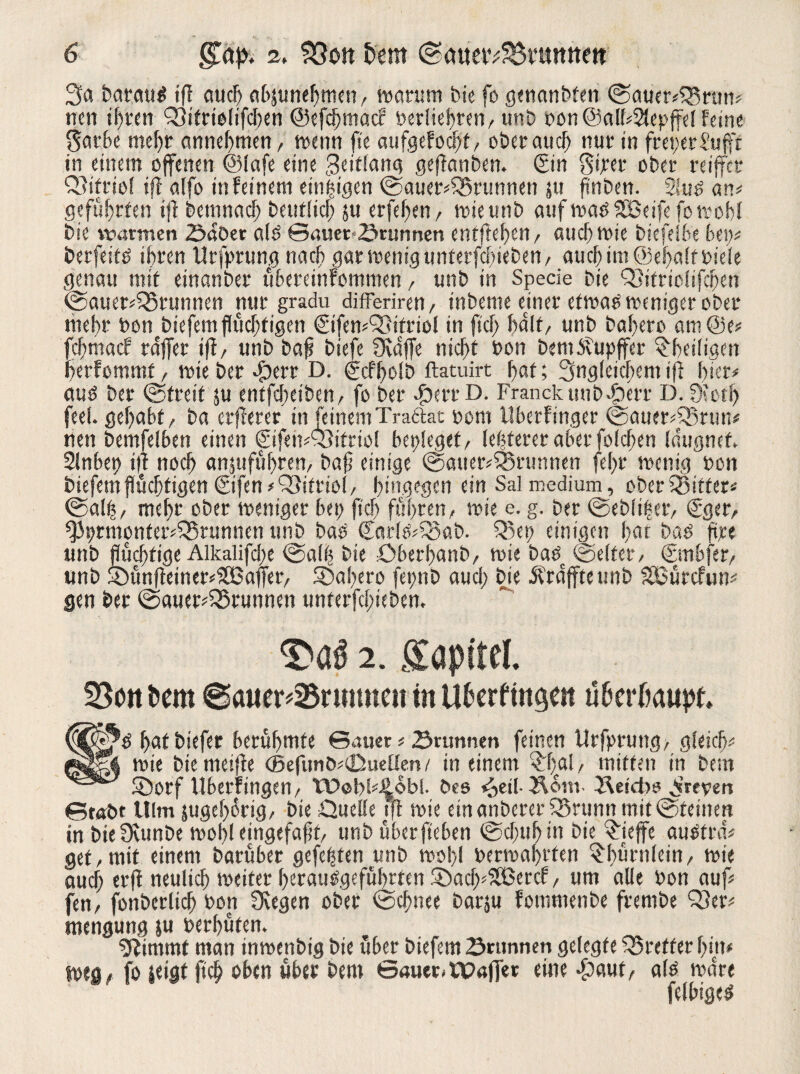 3a barautf ifl auch abjunehmen, warum bie fo genanbten Sauerbrtm? nen ihren bifrtolifchen @efcf)macf berühren, unb bon@all?2lepffe[feine garbe mehr annehmen, wenn fte aufgefod)f, Oberauel) nur in freierSufft in einem offenen ©fafe eine Seiflang gejlanben. (Sin gijeer ober reiffer biftiol tfl alfo in feinem einzigen Sauerbrunnen ju finben. 2!uö an? geführten tfl bcmnach betulich su erfc^en r wie unb auf waöSBetfefo wohl bie warmen ©aber alb ©auer-2»runnen entfielen/ auch wie biefeibe bet;? betfei tb ihren Utfprung nach gar wenig unterfebieben / auch int ©ehaltbieie genau mit emanber übereinfommen, unb in Specie bie bitriolifeben Sauerbrunnen nur gradu differiren, inbeme einer etwab weniger ober mehr bon biefem flüchtigen (Sifen?93ttriol in fiel) hält, unb bahero am@e? fehmaef rdffer ifl, unb bafi btefe fKdffe nicht bon bemitupffer ^heiligen herfommt, wie ber «fberr D. (gcfholb ftatuirt hat; Ungleichem tfl hier? aub ber Streit ju entfeheiben/ fo ber $err D. Franckuub^err D. 0>cth feel. gehabt, ba erflerer in feinemTra&at bom llberfinger Sauerbrun? nen bemfelben einen €tfeit?Q3ifriol beplegef, [elfterer aber folcben (dugnef, Slnbep ifl noch att$ufübten, baff einige Sauerbrunnen fef>t* wenig bon biefetn flüchtigen ©fen ?bitriol, hingegen ein Sal medium, ober bitter Sal|, mehr ober weniger bet; fleh führen, wie e. g. ber Sebfi|er, (Sger, ^iprmonterbrunncn unb bab ©ar(ö?bab. bet) einigen hat bab ftpe unb flüchtige Alkalifclte Salb bie Qberhanb, wie bab Seifer, (Smbfer, unb ©ünfleinerSCBafTer, bahero fepnb auch bie Ärdfftettnb SBürcfun? gen ber Sauerbrunnen unterfchieben. 2. ffapftel. 33ottt>em ©auer*25rmmeii in Ußerfingen ufcerßaupt (®|^b hat biefer berühmte ©auer ? 23nmnen feinen Urfprung, gleich? g3gk wie bie meifle <5efunb?<Duetten/ in einem ^rftal, mitten in bem SÖorf Uberringen, Wobb^obi. bcs <£>et(-bom- betebs Breven ©tobt Ulm zugehörig, bie Quelle tfl wie etnanbererbrunn mit Steinen in bte3cunbe wohl eingefafit, unb überfteben Schuh in bie £ieffe aubtra? get,mit einem barübet gefegten unb wob,l berwahften ^bürnlcin, wie auef; erfl neulich weiter beraubgeführten ®acf>5ßercf, um alle bon auf? fen, fonberltch bott 0vcgen ober Schnee barju fommenbe frembe ber? mengung ju berhüten. klimmt man inwenbig bie über biefem Srttnnen gelegte breffer hin? weg? fo teiat ftcb oben über bem ©auer-Waffer eine £aut, alb wäre fclbigeb